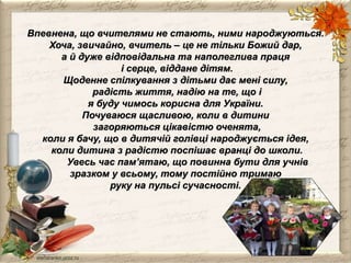 Впевнена, що вчителями не стають, ними народжуються. 
Хоча, звичайно, вчитель – це не тільки Божий дар, 
а й дуже відповідальна та наполеглива праця 
і серце, віддане дітям. 
Щоденне спілкування з дітьми дає мені силу, 
радість життя, надію на те, що і 
я буду чимось корисна для України. 
Почуваюся щасливою, коли в дитини 
загоряються цікавістю оченята, 
коли я бачу, що в дитячій голівці народжується ідея, 
коли дитина з радістю поспішає вранці до школи. 
Увесь час пам’ятаю, що повинна бути для учнів 
зразком у всьому, тому постійно тримаю 
руку на пульсі сучасності. 
 