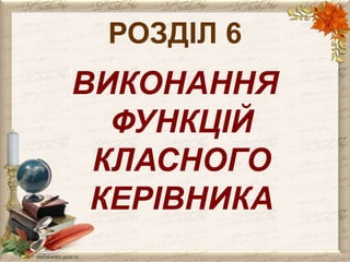 РОЗДІЛ 6 
ВИКОНАННЯ 
ФУНКЦІЙ 
КЛАСНОГО 
КЕРІВНИКА 
 