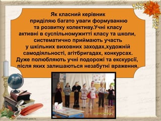 Як класний керівник 
приділяю багато уваги формуванню 
та розвитку колективу.Учні класу 
активні в суспільномужитті класу та школи, 
систематично приймають участь 
у шкільних виховних заходах,художній 
самодіяльності, агітбригадах, конкурсах. 
Дуже полюбляють учні подорожі та екскурсії, 
після яких залишаються незабутні враження. 
 
