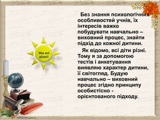 Без знання психологічних 
особливостей учнів, їх 
інтересів важко 
побудувати навчально – 
виховний процес, знайти 
підхід до кожної дитини. 
Як відомо, всі діти різні. 
Тому я за допомогою 
тестів і анкетування 
виявляю характер дитини, 
її світогляд. Будую 
навчально – виховний 
процес згідно принципу 
особистісно - 
орієнтованого підходу. 
Ми всі 
різні! 
 