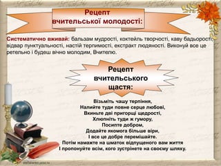 Рецепт 
вчительської молодості: 
Систематично вживай: бальзам мудрості, коктейль творчості, каву бадьорості, 
відвар пунктуальності, настій терпимості, екстракт людяності. Виконуй все це 
ретельно і будеш вічно молодим, Вчителю. 
Рецепт 
вчительського 
щастя: 
Візьміть чашу терпіння, 
Налийте туди повне серце любові, 
Вкиньте дві пригорщі щедрості, 
Хлюпніть туди ж гумору, 
Посипте добром, 
Додайте якомога більше віри, 
І все це добре перемішайте. 
Потім намажте на шматок відпущеного вам життя 
І пропонуйте всім, кого зустрінете на своєму шляху. 
 