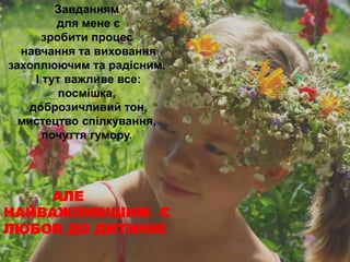Завданням 
для мене є 
зробити процес 
навчання та виховання 
захоплюючим та радісним. 
І тут важливе все: 
посмішка, 
доброзичливий тон, 
мистецтво спілкування, 
почуття гумору. 
АЛЕ 
НАЙВАЖЛИВІШИМ Є 
ЛЮБОВ ДО ДИТИНИ! 
