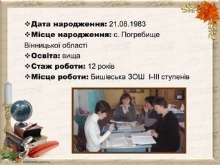 Дата народження: 21.08.1983 
Місце народження: с. Погребище 
Вінницької області 
Освіта: вища 
Cтаж роботи: 12 років 
Місце роботи: Бишівська ЗОШ І-ІІІ ступенів 
 