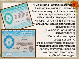  Закінчила навчальні заклади: 
Педагогічне училище Київського 
обласного інституту післядипломної 
освіти педагогічних кадрів та 
Київський міський педагогічний 
університет імені Б.Д. Грінченка. 
 Спеціальність за дипломоми: 
(КХ №21016910) 
“Початкове навчання”та 
(КВ №27916395) 
“Педагогіка і методика 
середньої освіти. 
Мова і література (англійська)” 
 Кваліфікації за дипломоми: 
Вчитель початкових класів та 
вчитель англійської мови, 
зарубіжної літератури. 
 