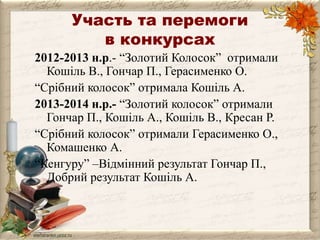Участь та перемоги 
в конкурсах 
2012-2013 н.р.- “Золотий Колосок” отримали 
Кошіль В., Гончар П., Герасименко О. 
“Срібний колосок” отримала Кошіль А. 
2013-2014 н.р.- “Золотий колосок” отримали 
Гончар П., Кошіль А., Кошіль В., Кресан Р. 
“Срібний колосок” отримали Герасименко О., 
Комашенко А. 
“Кенгуру” –Відмінний результат Гончар П., 
Добрий результат Кошіль А. 
 