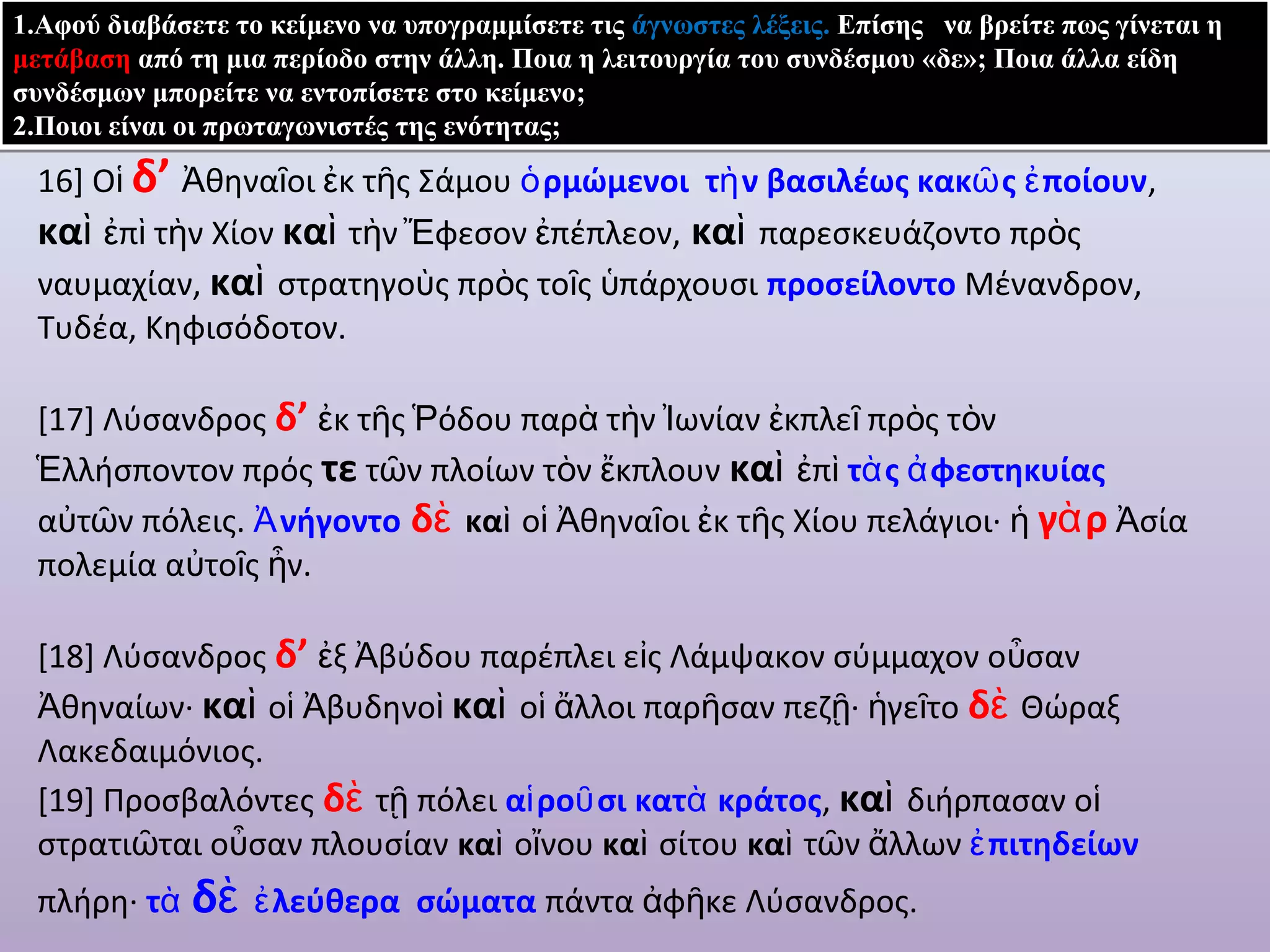 1.Αφού διαβάσετε το κείμενο να υπογραμμίσετε τις άγνωστες λέξεις. Επίσης να βρείτε πως γίνεται η 
μετάβαση από τη μια περίοδο στην άλλη. Ποια η λειτουργία του συνδέσμου «δε»; Ποια άλλα είδη 
συνδέσμων μπορείτε να εντοπίσετε στο κείμενο; 
2.Ποιοι είναι οι πρωταγωνιστές της ενότητας; 
16] Oἱ δ’ Ἀθηναῖοι ἐκ τῆς Σάμου ὁρμώμενοι τὴν βασιλέως κακῶς ἐποίουν, 
καὶ ἐπὶ τὴν Χίον καὶ τὴν Ἔφεσον ἐπέπλεον, καὶ παρεσκευάζοντο πρὸς 
ναυμαχίαν, καὶ στρατηγοὺς πρὸς τοῖς ὑπάρχουσι προσείλοντο Μένανδρον, 
Τυδέα, Κηφισόδοτον. 
[17] Λύσανδρος δ’ ἐκ τῆς Ῥόδου παρὰ τὴν Ἰωνίαν ἐκπλεῖ πρὸς τὸν 
Ἑλλήσποντον πρός τε τῶν πλοίων τὸν ἔκπλουν καὶ ἐπὶ τὰς ἀφεστηκυίας 
αὐτῶν πόλεις. Ἀνήγοντο δὲ καὶ οἱ Ἀθηναῖοι ἐκ τῆς Χίου πελάγιοι· ἡ γὰρ Ἀσία 
πολεμία αὐτοῖς ἦν. 
[18] Λύσανδρος δ’ ἐξ Ἀβύδου παρέπλει εἰς Λάμψακον σύμμαχον οὖσαν 
Ἀθηναίων· καὶ οἱ Ἀβυδηνοὶ καὶ οἱ ἄλλοι παρῆσαν πεζῇ· ἡγεῖτο δὲ Θώραξ 
Λακεδαιμόνιος. 
[19] Προσβαλόντες δὲ τῇ πόλει αἱροῦσι κατὰ κράτος, καὶ διήρπασαν οἱ 
στρατιῶται οὖσαν πλουσίαν καὶ οἴνου καὶ σίτου καὶ τῶν ἄλλων ἐπιτηδείων 
πλήρη· τὰ δὲ ἐλεύθερα σώματα πάντα ἀφῆκε Λύσανδρος. 
 