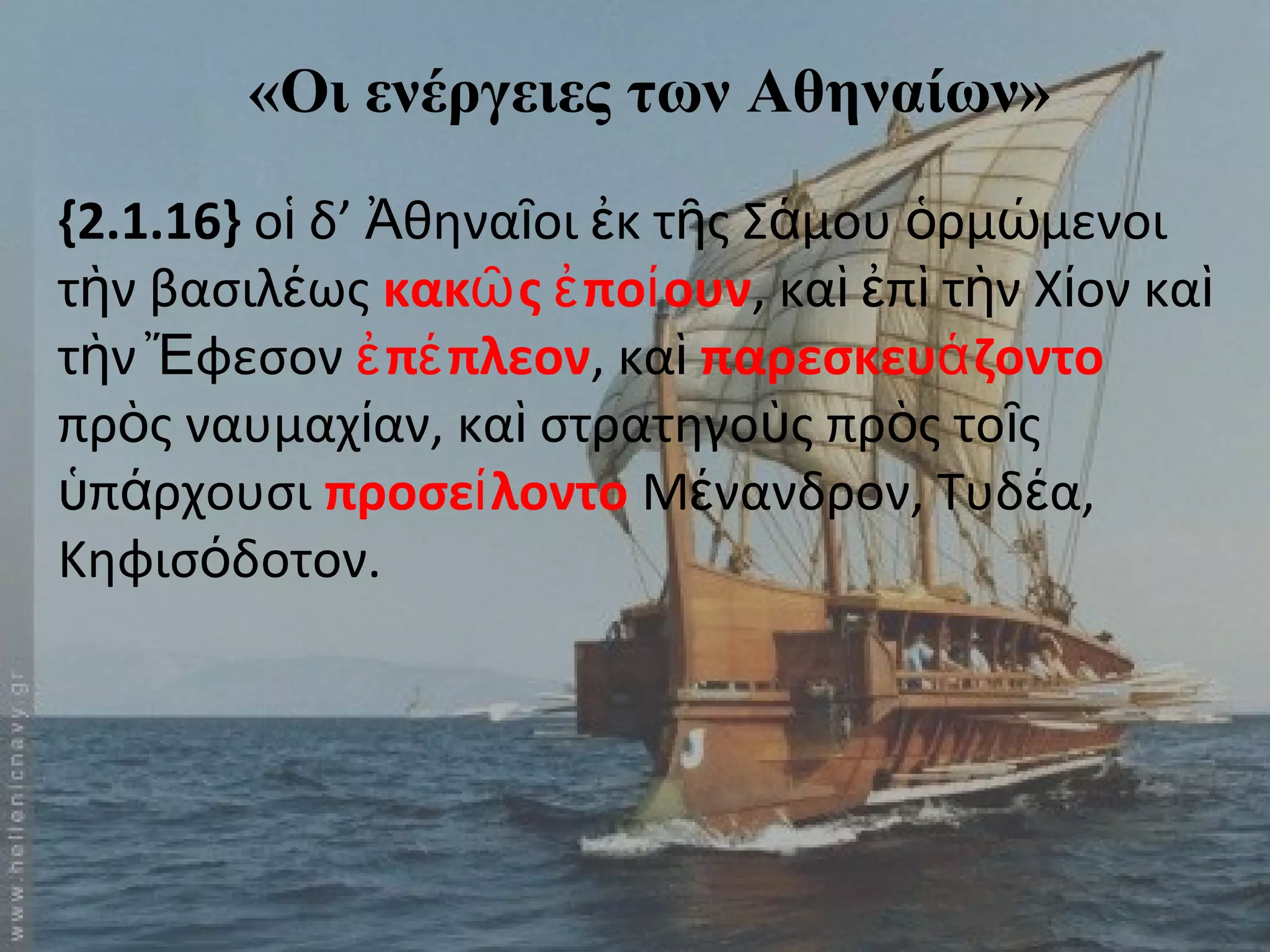 «Οι ενέργειες των Αθηναίων» 
{2.1.16} οἱ δ’ Ἀθηναῖοι ἐκ τῆς Σάμου ὁρμώμενοι 
τὴν βασιλέως κακῶς ἐποίουν, καὶ ἐπὶ τὴν Χίον καὶ 
τὴν Ἔφεσον ἐπέπλεον, καὶ παρεσκευάζοντο 
πρὸς ναυμαχίαν, καὶ στρατηγοὺς πρὸς τοῖς 
ὑπάρχουσι προσείλοντο Μένανδρον, Τυδέα, 
Κηφισόδοτον. 
 