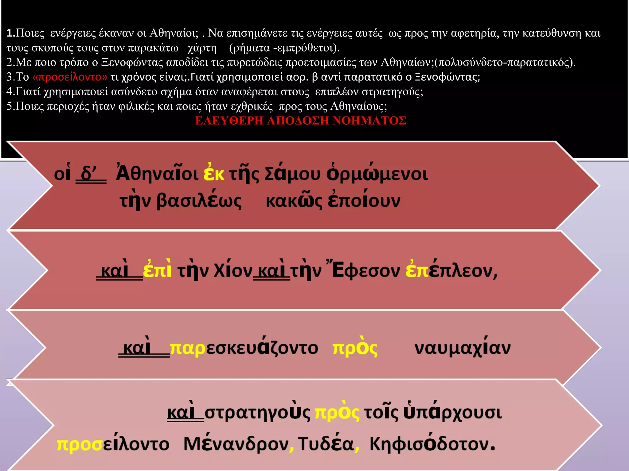 1.Ποιες ενέργειες έκαναν οι Αθηναίοι; . Να επισημάνετε τις ενέργειες αυτές ως προς την αφετηρία, την κατεύθυνση και 
τους σκοπούς τους στον παρακάτω χάρτη (ρήματα -εμπρόθετοι). 
2.Με ποιο τρόπο ο Ξενoφώντας αποδίδει τις πυρετώδεις προετοιμασίες των Αθηναίων;(πολυσύνδετο-παρατατικός). 
3.Το «προσείλοντο» τι χρόνος είναι;.Γιατί χρησιμοποιεί αορ. β αντί παρατατικό ο Ξενοφώντας; 
4.Γιατί χρησιμοποιεί ασύνδετο σχήμα όταν αναφέρεται στους επιπλέον στρατηγούς; 
5.Ποιες περιοχές ήταν φιλικές και ποιες ήταν εχθρικές προς τους Αθηναίους; 
ΕΛΕΥΘΕΡΗ ΑΠΟΔΟΣΗ ΝΟΗΜΑΤΟΣ 
 