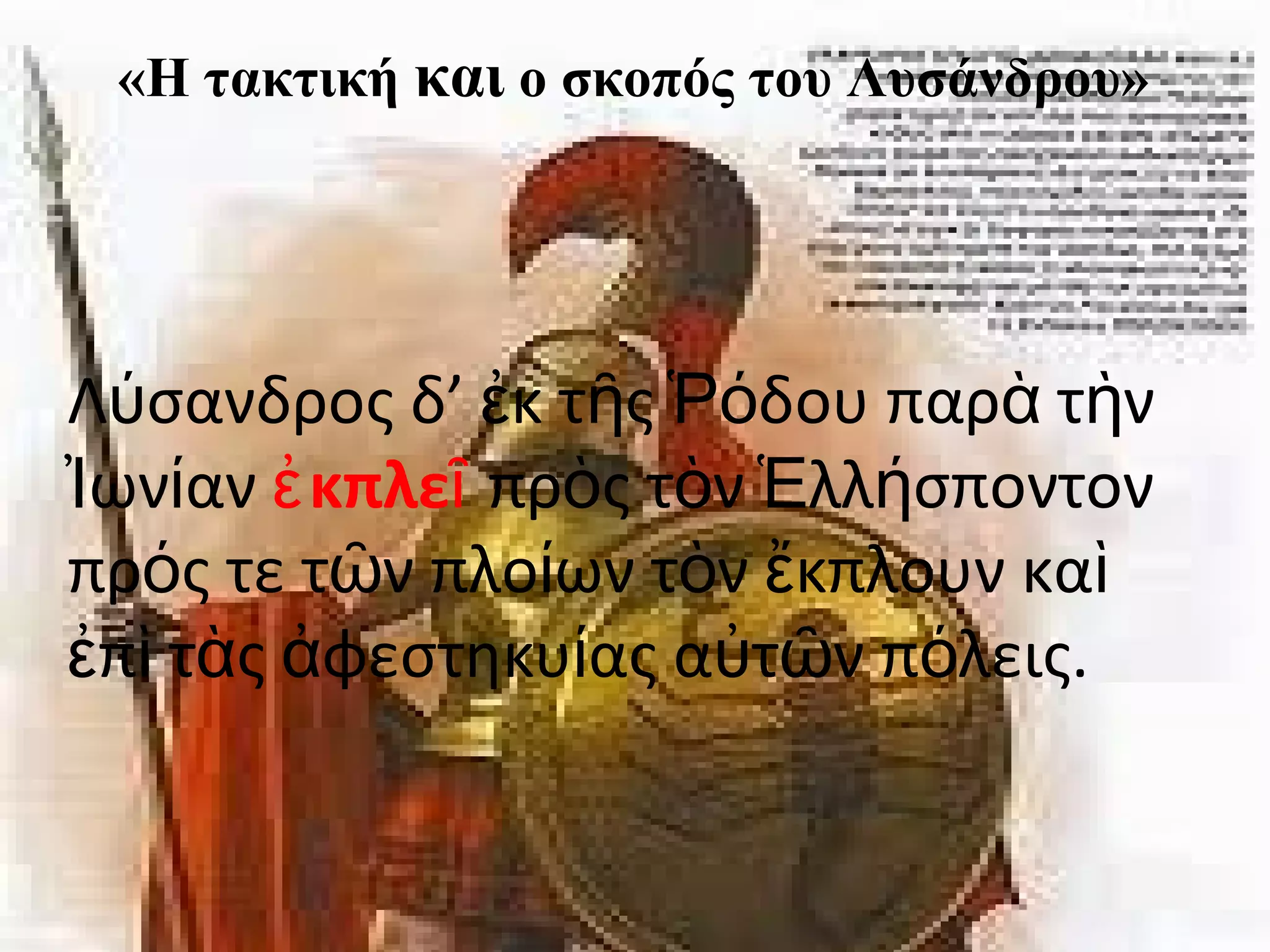 «Η τακτική και ο σκοπός του Λυσάνδρου» 
«H τακτική και ο σκοπός του Λυσάνδρου». 
Λ σανδρος ύ δ’ ἐκ τῆς Ῥόδου παρὰ τὴν 
Ἰωνίαν ἐκπλεῖ πρὸς τὸν Ἑλλήσποντον 
πρός τε τῶν πλοίων τὸν ἔκπλουν καὶ 
ἐπὶ τὰς ἀφεστηκυίας αὐτῶν πόλεις. 
 