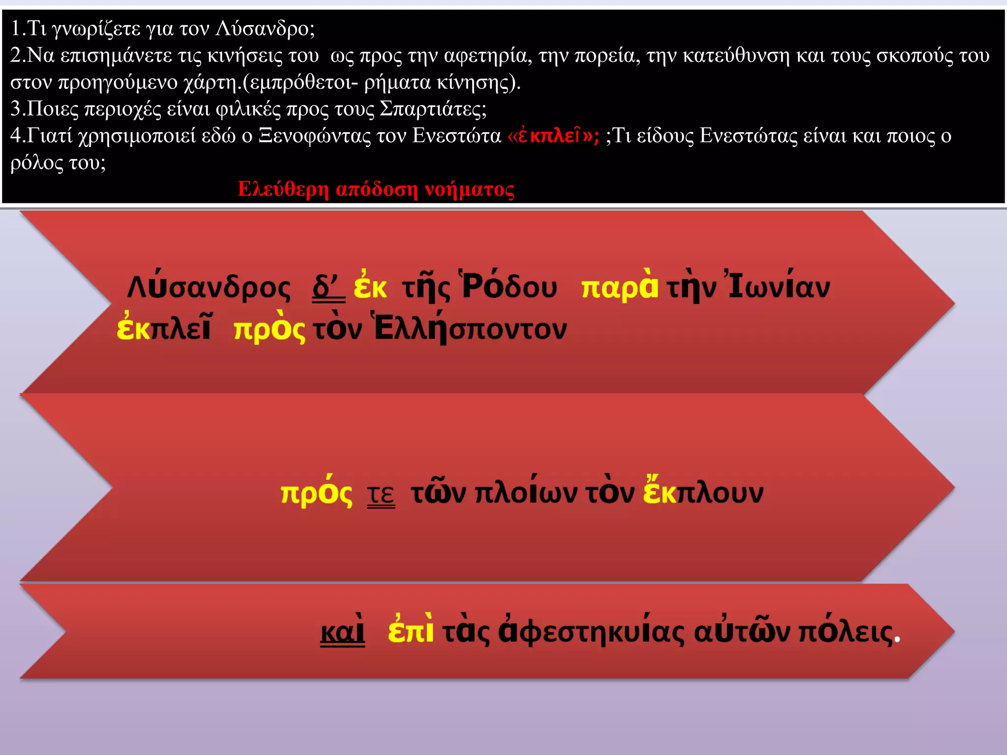 1.Τι γνωρίζετε για τον Λύσανδρο; 
2.Να επισημάνετε τις κινήσεις του ως προς την αφετηρία, την πορεία, την κατεύθυνση και τους σκοπούς του 
στον προηγούμενο χάρτη.(εμπρόθετοι- ρήματα κίνησης). 
3.Ποιες περιοχές είναι φιλικές προς τους Σπαρτιάτες; 
4.Γιατί χρησιμοποιεί εδώ ο Ξενοφώντας τον Ενεστώτα «ἐκπλεῖ»; ;Tι είδους Ενεστώτας είναι και ποιος ο 
ρόλος του; 
Ελεύθερη απόδοση νοήματος 
 