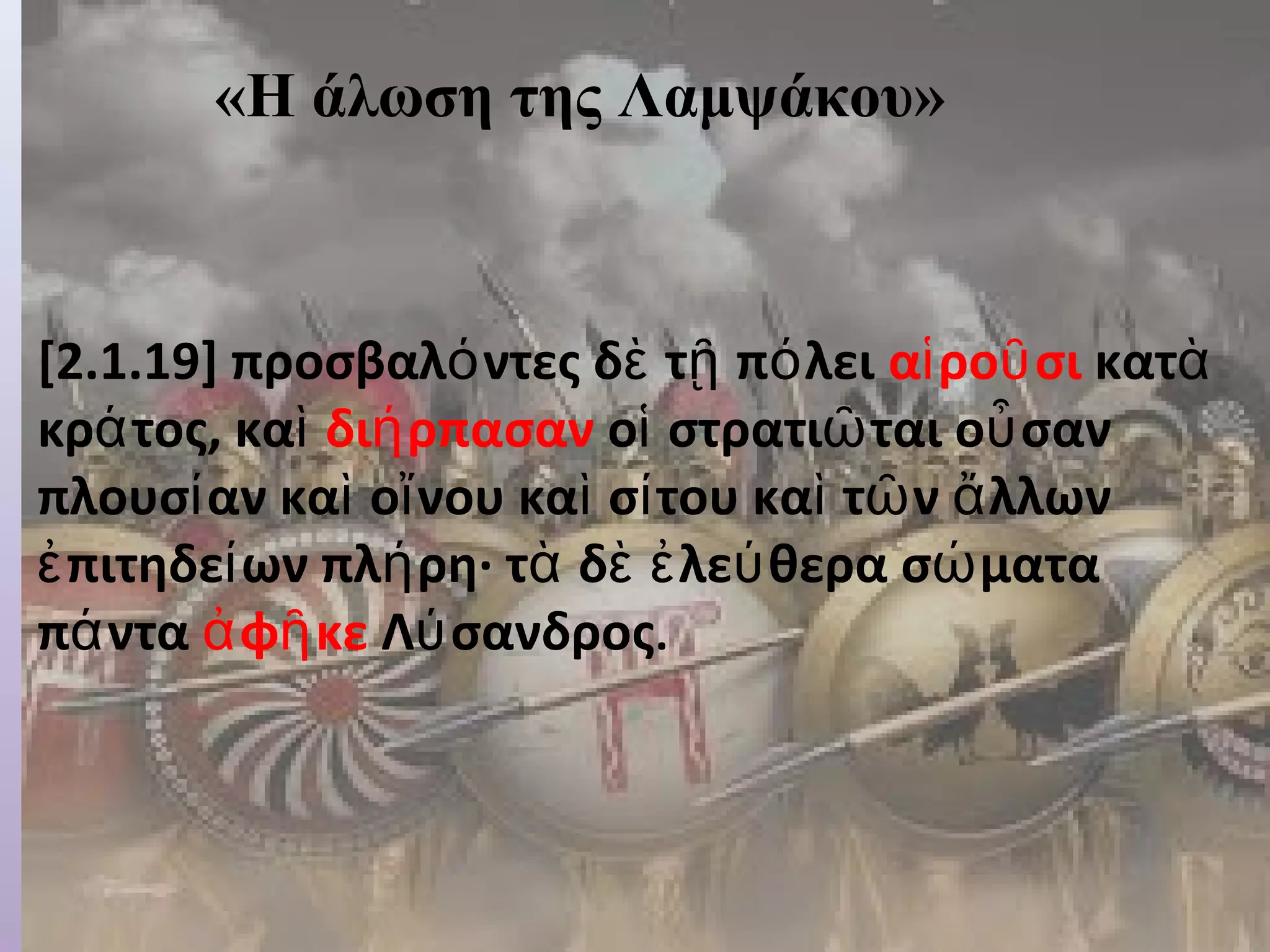 «Η άλωση της Λαμψάκου» 
«Τα αποτελέσματα των ενεργειών των Λακεδαιμονίων». 
[2.1.19] προσβαλόντες δὲ τῇ πόλει αἱροῦσι κατὰ 
κράτος, καὶ διήρπασαν οἱ στρατιῶται οὖσαν 
πλουσίαν καὶ οἴνου καὶ σίτου καὶ τῶν ἄλλων 
ἐπιτηδείων πλήρη· τὰ δὲ ἐλεύθερα σώματα 
πάντα ἀφῆκε Λύσανδρος. 
 