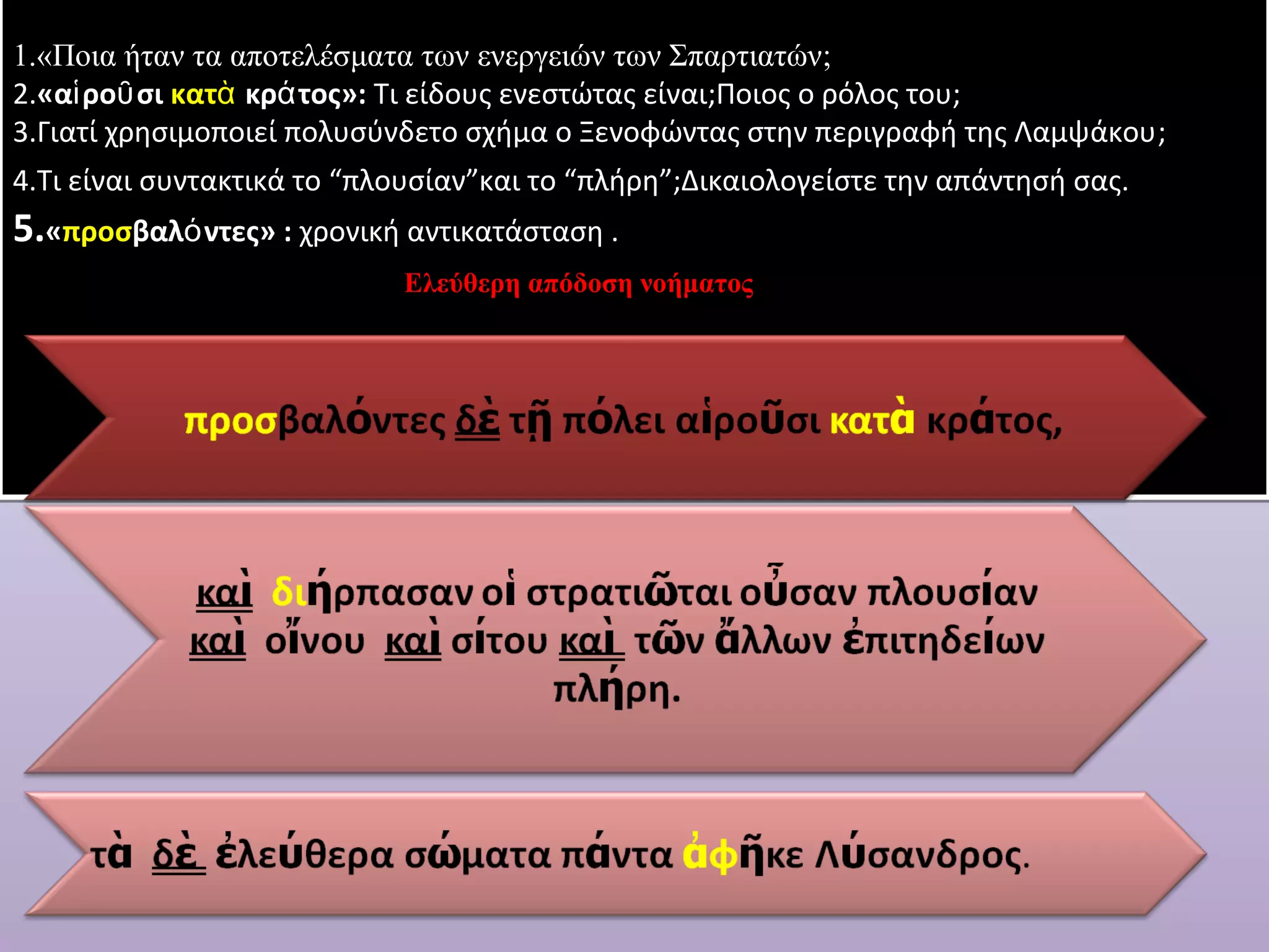1.«Ποια ήταν τα αποτελέσματα των ενεργειών των Σπαρτιατών; 
2.«αἱροῦσι κατὰ κράτος»: Τι είδους ενεστώτας είναι;Ποιος ο ρόλος του; 
3.Γιατί χρησιμοποιεί πολυσύνδετο σχήμα ο Ξενοφώντας στην περιγραφή της Λαμψάκου; 
4.Τι είναι συντακτικά το “πλουσίαν”και το “πλήρη”;Δικαιολογείστε την απάντησή σας. 
5.«προσβαλόντες» : χρονική αντικατάσταση . 
Ελεύθερη απόδοση νοήματος 
 