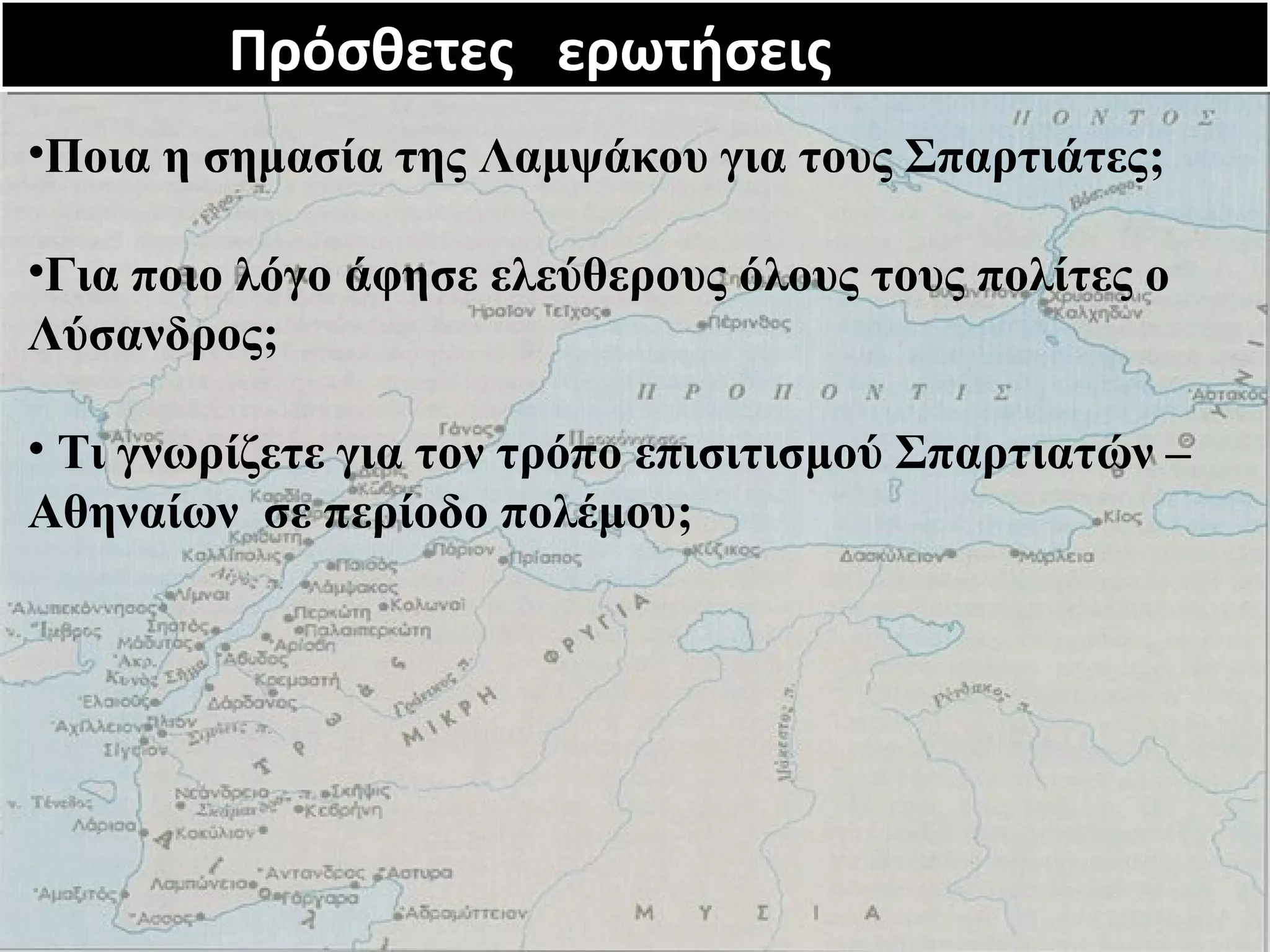 Πρόσθετες Πρόσθετες εερρωωττήήσσεειιςς 
•Ποια η σημασία της Λαμψάκου για τους Σπαρτιάτες; 
•Για ποιο λόγο άφησε ελεύθερους όλους τους πολίτες ο 
Λύσανδρος; 
• Τι γνωρίζετε για τον τρόπο επισιτισμού Σπαρτιατών – 
Αθηναίων σε περίοδο πολέμου; 
 