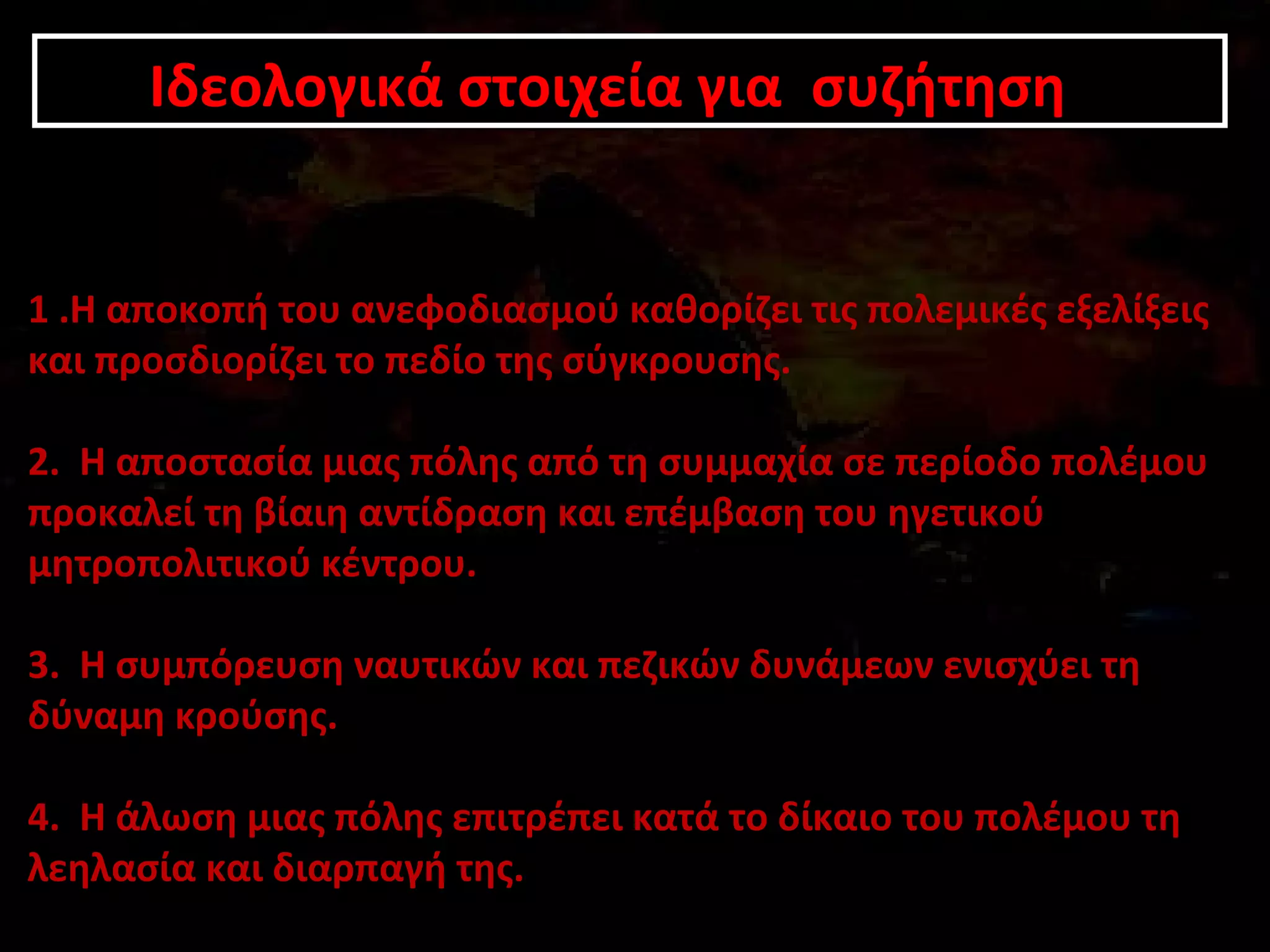 Ιδεολογικά Ιδεολογικά σσττοοιιχχεείίαα γγιιαα σσυυζζήήττηησσηη 
1 .Η αποκοπή του ανεφοδιασμού καθορίζει τις πολεμικές εξελίξεις 
και προσδιορίζει το πεδίο της σύγκρουσης. 
2. Η αποστασία μιας πόλης από τη συμμαχία σε περίοδο πολέμου 
προκαλεί τη βίαιη αντίδραση και επέμβαση του ηγετικού 
μητροπολιτικού κέντρου. 
3. Η συμπόρευση ναυτικών και πεζικών δυνάμεων ενισχύει τη 
δύναμη κρούσης. 
4. Η άλωση μιας πόλης επιτρέπει κατά το δίκαιο του πολέμου τη 
λεηλασία και διαρπαγή της. 
 