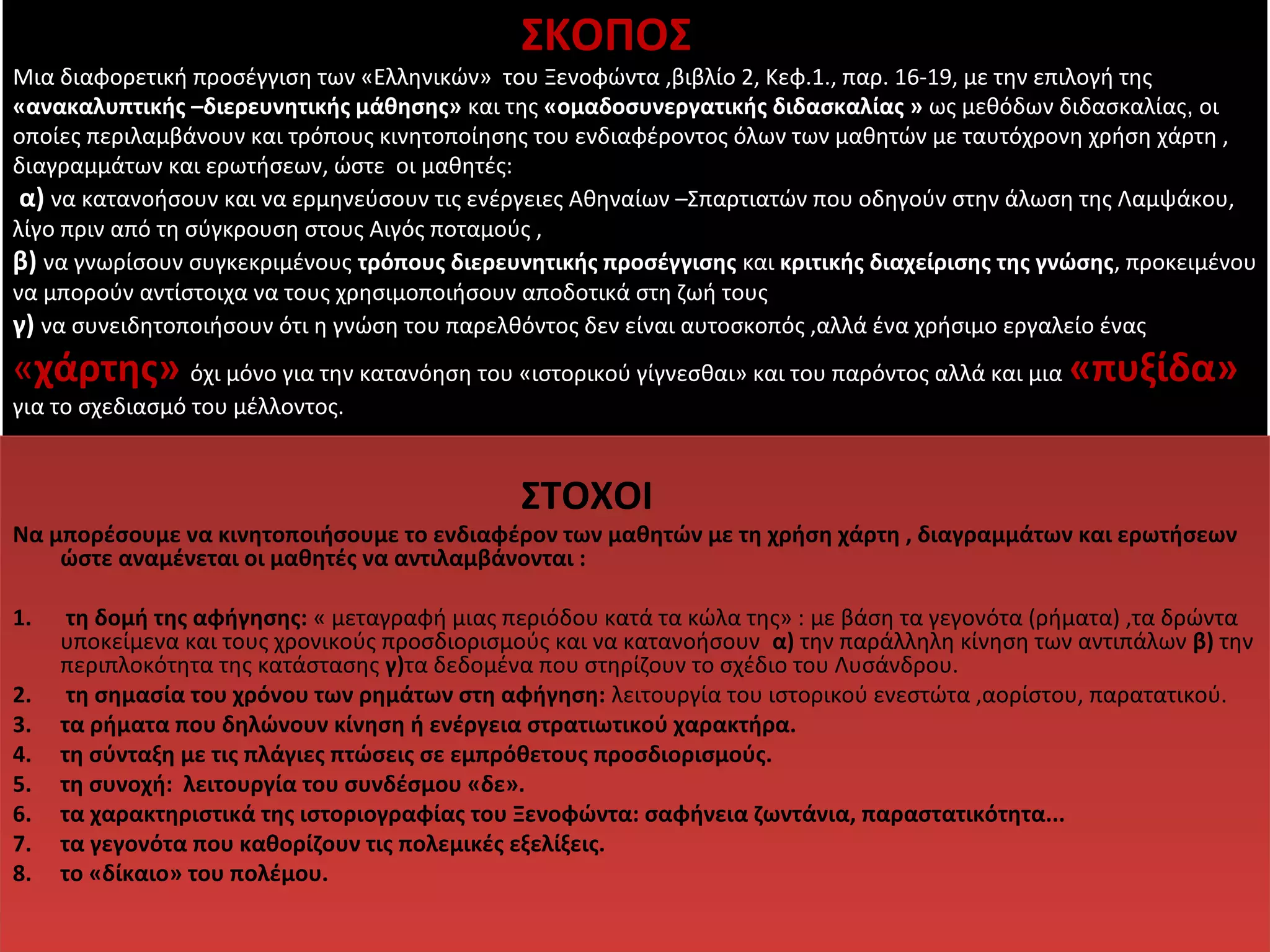 ΣΚΟΠΟΣ 
Μια διαφορετική προσέγγιση των «Ελληνικών» του Ξενοφώντα ,βιβλίο 2, Κεφ.1., παρ. 16-19, με την επιλογή της 
«ανακαλυπτικής –διερευνητικής μάθησης» και της «ομαδοσυνεργατικής διδασκαλίας » ως μεθόδων διδασκαλίας, οι 
οποίες περιλαμβάνουν και τρόπους κινητοποίησης του ενδιαφέροντος όλων των μαθητών με ταυτόχρονη χρήση χάρτη , 
διαγραμμάτων και ερωτήσεων, ώστε οι μαθητές: 
α) να κατανοήσουν και να ερμηνεύσουν τις ενέργειες Αθηναίων –Σπαρτιατών που οδηγούν στην άλωση της Λαμψάκου, 
λίγο πριν από τη σύγκρουση στους Αιγός ποταμούς , 
β) να γνωρίσουν συγκεκριμένους τρόπους διερευνητικής προσέγγισης και κριτικής διαχείρισης της γνώσης, προκειμένου 
να μπορούν αντίστοιχα να τους χρησιμοποιήσουν αποδοτικά στη ζωή τους 
γ) να συνειδητοποιήσουν ότι η γνώση του παρελθόντος δεν είναι αυτοσκοπός ,αλλά ένα χρήσιμο εργαλείο ένας 
«χάρτης» όχι μόνο για την κατανόηση του «ιστορικού γίγνεσθαι» και του παρόντος αλλά και μια «πυξίδα» 
για το σχεδιασμό του μέλλοντος. 
ΣΤΟΧΟΙ 
Να μπορέσουμε να κινητοποιήσουμε το ενδιαφέρον των μαθητών με τη χρήση χάρτη , διαγραμμάτων και ερωτήσεων 
ώστε αναμένεται οι μαθητές να αντιλαμβάνονται : 
1. τη δομή της αφήγησης: « μεταγραφή μιας περιόδου κατά τα κώλα της» : με βάση τα γεγονότα (ρήματα) ,τα δρώντα 
υποκείμενα και τους χρονικούς προσδιορισμούς και να κατανοήσουν α) την παράλληλη κίνηση των αντιπάλων β) την 
περιπλοκότητα της κατάστασης γ)τα δεδομένα που στηρίζουν το σχέδιο του Λυσάνδρου. 
2. τη σημασία του χρόνου των ρημάτων στη αφήγηση: λειτουργία του ιστορικού ενεστώτα ,αορίστου, παρατατικού. 
3. τα ρήματα που δηλώνουν κίνηση ή ενέργεια στρατιωτικού χαρακτήρα. 
4. τη σύνταξη με τις πλάγιες πτώσεις σε εμπρόθετους προσδιορισμούς. 
5. τη συνοχή: λειτουργία του συνδέσμου «δε». 
6. τα χαρακτηριστικά της ιστοριογραφίας του Ξενοφώντα: σαφήνεια ζωντάνια, παραστατικότητα... 
7. τα γεγονότα που καθορίζουν τις πολεμικές εξελίξεις. 
8. το «δίκαιο» του πολέμου. 
 