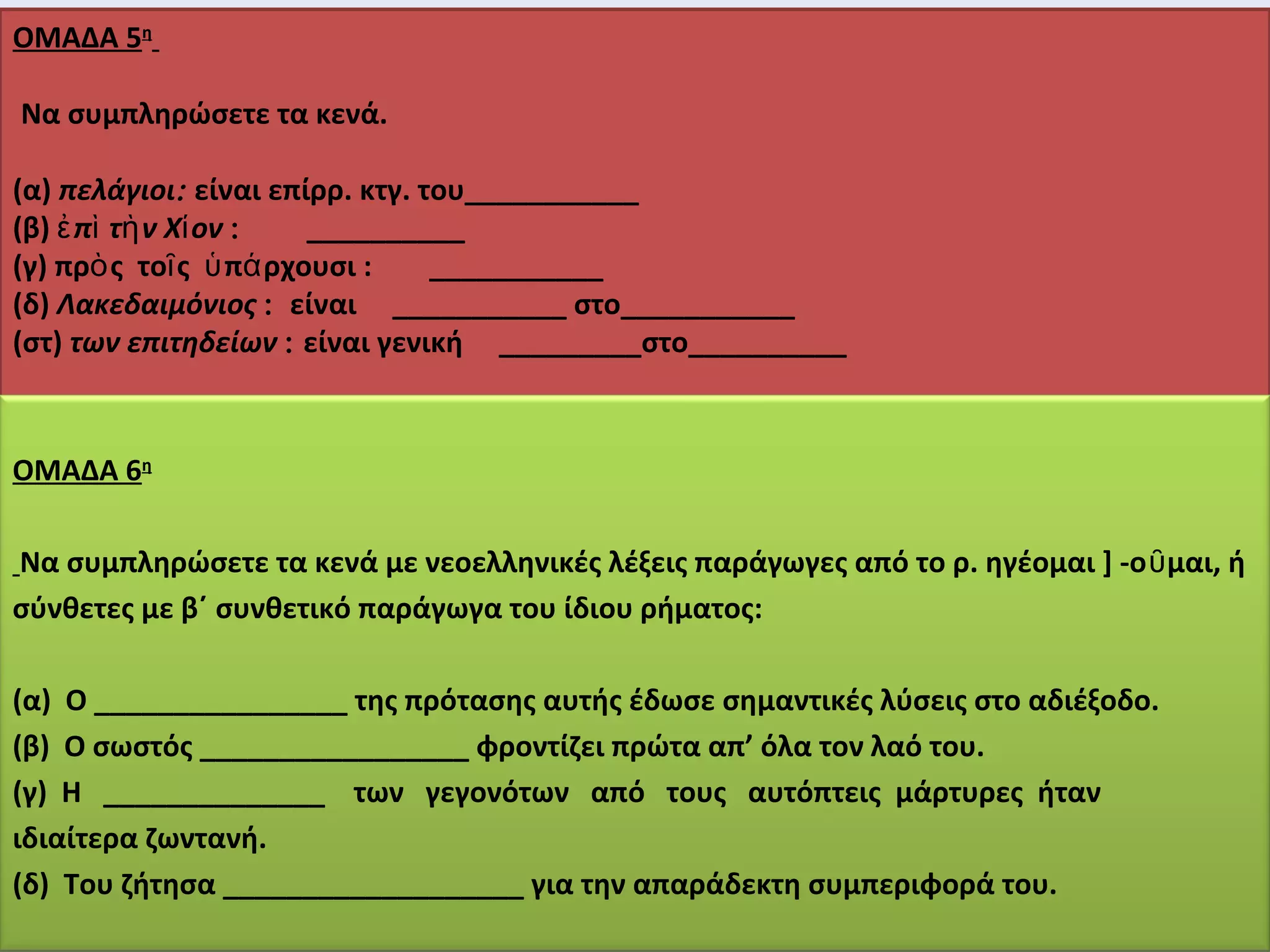 ΟΜΑΔΑ 5η 
Να συμπληρώσετε τα κενά. 
(α) πελάγιοι: είναι επίρρ. κτγ. του___________ 
(β) ἐπὶ τὴν Χίον : __________ 
(γ) πρὸς τοῖς ὑπάρχουσι : ___________ 
(δ) Λακεδαιμόνιος : είναι ___________ στο___________ 
(στ) των επιτηδείων : είναι γενική _________στο__________ 
ΟΜΑΔΑ 6η 
Να συμπληρώσετε τα κενά με νεοελληνικές λέξεις παράγωγες από το ρ. ηγέομαι ] -οῦμαι, ή 
σύνθετες με β΄ συνθετικό παράγωγα του ίδιου ρήματος: 
(α) Ο ________________ της πρότασης αυτής έδωσε σημαντικές λύσεις στο αδιέξοδο. 
(β) Ο σωστός _________________ φροντίζει πρώτα απ’ όλα τον λαό του. 
(γ) Η ______________ των γεγονότων από τους αυτόπτεις μάρτυρες ήταν 
ιδιαίτερα ζωντανή. 
(δ) Του ζήτησα ___________________ για την απαράδεκτη συμπεριφορά του. 
 