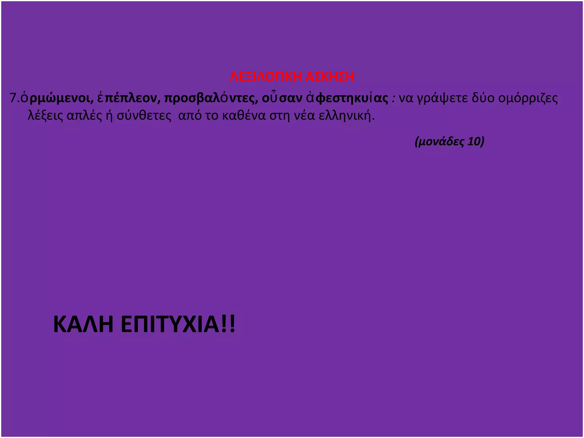 ΛΕΞΙΛΟΓΙΚΗ ΑΣΚΗΣΗ 
7.ὁρμώμενοι, ἐπέπλεον, προσβαλόντες, οὖσαν ἀφεστηκυίας : να γράψετε δύο ομόρριζες 
λέξεις απλές ή σύνθετες από το καθένα στη νέα ελληνική. 
(μονάδες 10) 
ΚΑΛΗ ΕΠΙΤΥΧΙΑ!! 
 