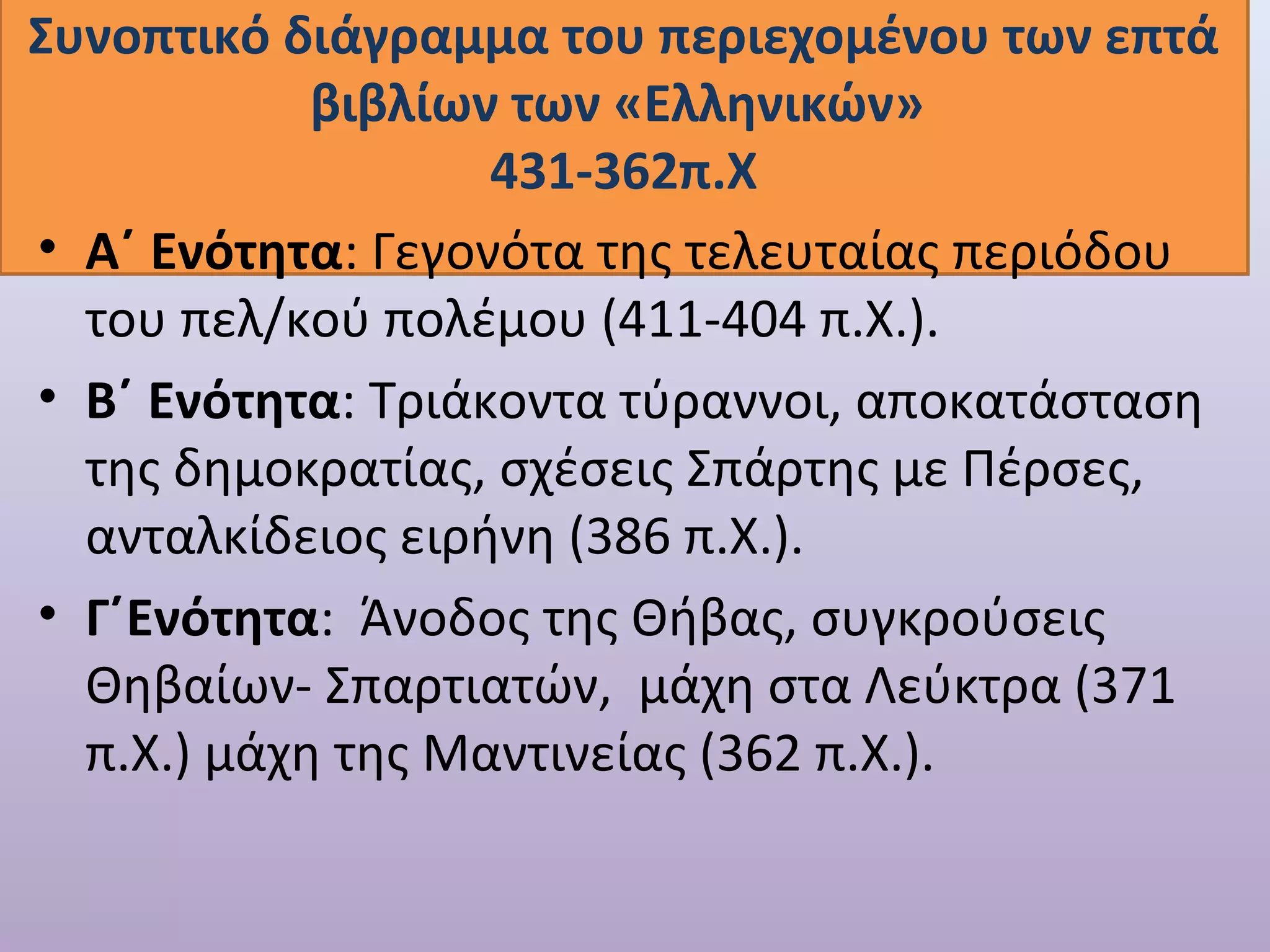 Συνοπτικό διάγραμμα του περιεχομένου των επτά 
βιβλίων των «Ελληνικών» 
431-362π.Χ 
• Α΄ Ενότητα: Γεγονότα της τελευταίας περιόδου 
του πελ/κού πολέμου (411-404 π.Χ.). 
• Β΄ Ενότητα: Τριάκοντα τύραννοι, αποκατάσταση 
της δημοκρατίας, σχέσεις Σπάρτης με Πέρσες, 
ανταλκίδειος ειρήνη (386 π.Χ.). 
• Γ΄Ενότητα: Άνοδος της Θήβας, συγκρούσεις 
Θηβαίων- Σπαρτιατών, μάχη στα Λεύκτρα (371 
π.Χ.) μάχη της Μαντινείας (362 π.Χ.). 
 