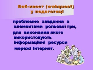 Веб-ккввеесстт ((wweebbqquueesstt)) 
уу ппееддааггооггиицціі 
ппррооббллееммннее ззааввддаанннняя зз 
ееллееммееннттааммии ррооллььооввооїї ггррии,, 
ддлляя ввииккооннаанннняя яяккооггоо 
ввииккооррииссттооввууююттьь 
ііннффооррммааццііййнніі рреессууррссии 
ммеерреежжіі ІІннттееррннеетт.. 
 