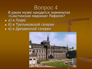 Вопрос 4 
В каком музее находится знаменитая 
«Сикстинская мадонна» Рафаэля? 
 а) в Лувре 
 б) в Третьяковской галерее 
 в) в Дрезденской галерее 
 