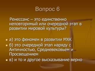 Вопрос 6 
Ренессанс – это единственно 
неповторимый или очередной этап в 
развитии мировой культуры? 
 а) это феномен в развитии МХК 
 б) это очередной этап наряду с 
Античностью, Средневековьем и 
Просвещением 
 в) и то и другое высказывание верно 
 