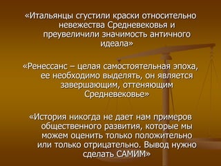 «Итальянцы сгустили краски относительно 
невежества Средневековья и 
преувеличили значимость античного 
идеала» 
«Ренессанс – целая самостоятельная эпоха, 
ее необходимо выделять, он является 
завершающим, оттеняющим 
Средневековье» 
«История никогда не дает нам примеров 
общественного развития, которые мы 
можем оценить только положительно 
или только отрицательно. Вывод нужно 
сделать САМИМ» 
 