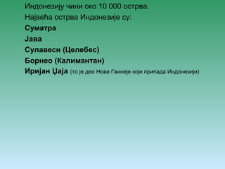 Индонезију чини око 10 000 острва. 
Највећа острва Индонезије су: 
Суматра 
Јава 
Сулавеси (Целебес) 
Борнео (Калимантан) 
Иријан Џаја (то је део Нове Гвинеје који припада Индонезији) 
 