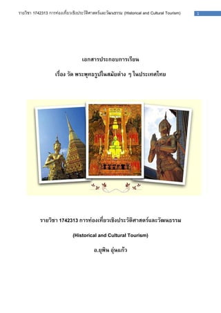 รายวิชา 1742313 การท่องเที่ยวเชิงประวัติศาสตร์และวัฒนธรรม (Historical and Cultural Tourism) 1 
เอกสารประกอบการเรียน 
เรื่อง วัด พระพุทธรูปในสมัยต่าง ๆ ในประเทศไทย 
รายวิชา 1742313 การท่องเที่ยวเชิงประวัติศาสตร์และวัฒนธรรม 
(Historical and Cultural Tourism) 
อ.ยุพิน อุ่นแก้ว 
 