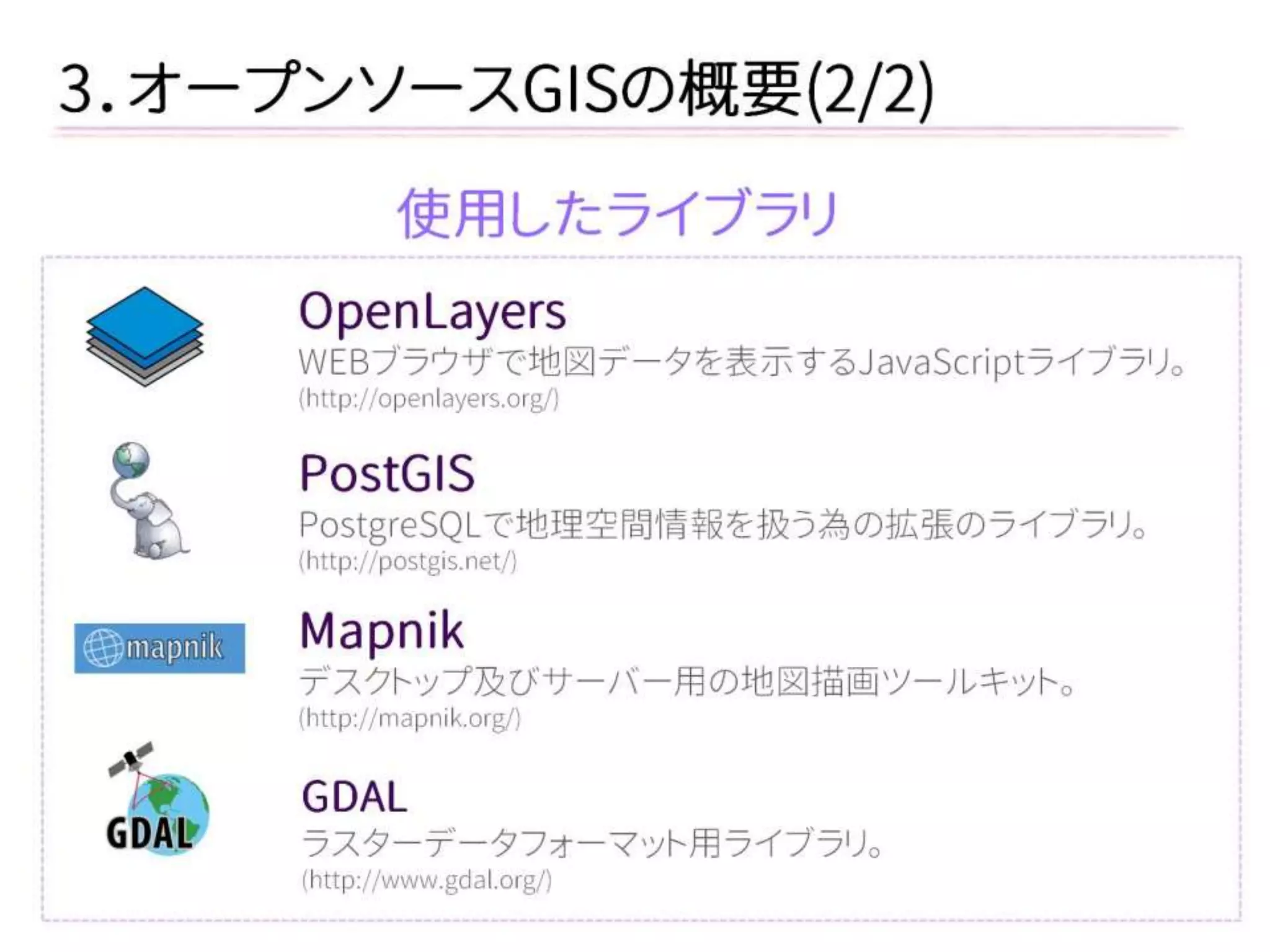 3．オープンソースGISの概要(2/2) 
使用したライブラリ 
OpenLayers 
WEBブラウザで地図データを表示するJavaScriptライブラリ。 
(http://openlayers.org/) 
PostGIS 
PostgreSQLで地理空間情報を扱う為の拡張のライブラリ。 
(http://postgis.net/) 
Mapnik 
デスクトップ及びサーバー用の地図描画ツールキット。 
(http://mapnik.org/) 
GDAL 
ラスターデータフォーマット用ライブラリ。 
(http://www.gdal.org/)  