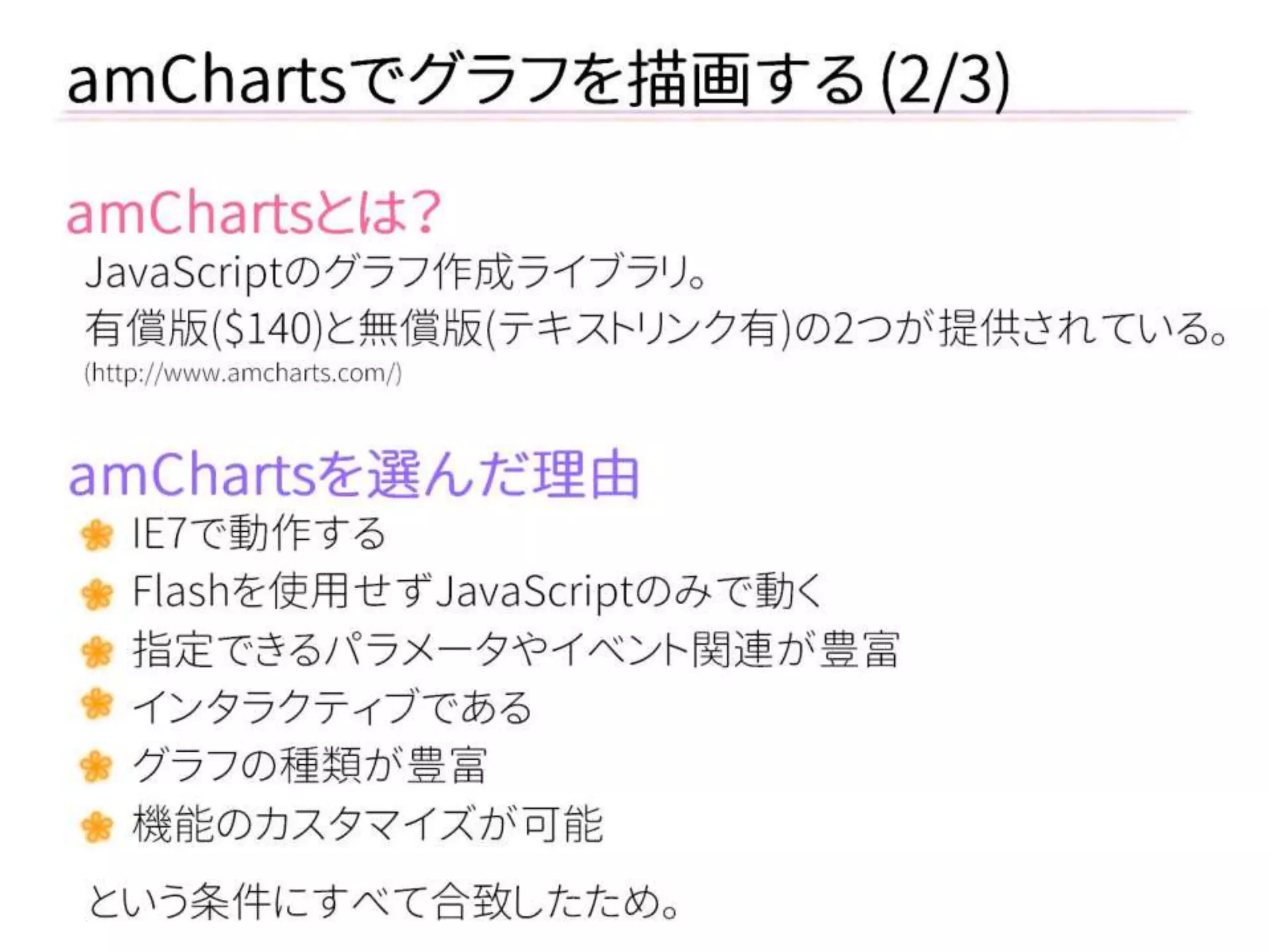amChartsとは？ 
JavaScriptのグラフ作成ライブラリ。 
有償版($140)と無償版(テキストリンク有)の2つが提供されている。 
(http://www.amcharts.com/) 
amChartsでグラフを描画する (2/3) 
amChartsを選んだ理由 
IE7で動作する 
Flashを使用せずJavaScriptのみで動く 
指定できるパラメータやイベント関連が豊富 
インタラクティブである 
グラフの種類が豊富 
機能のカスタマイズが可能 
という条件にすべて合致したため。  