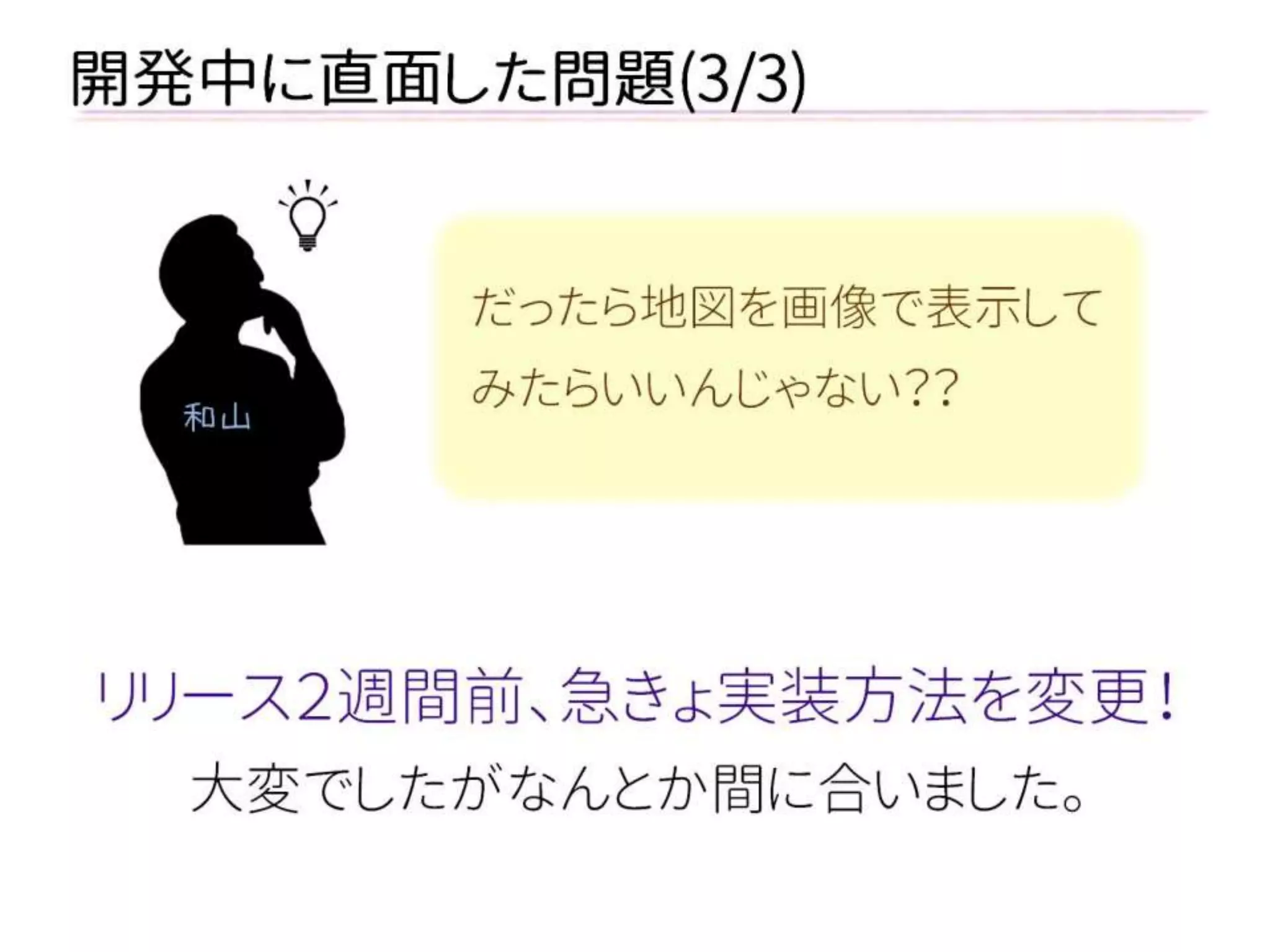 開発中に直面した問題(3/3) 
リリース２週間前、急きょ実装方法を変更！ 
大変でしたがなんとか間に合いました。 
だったら地図を画像で表示して みたらいいんじゃない？？ 
和山  
