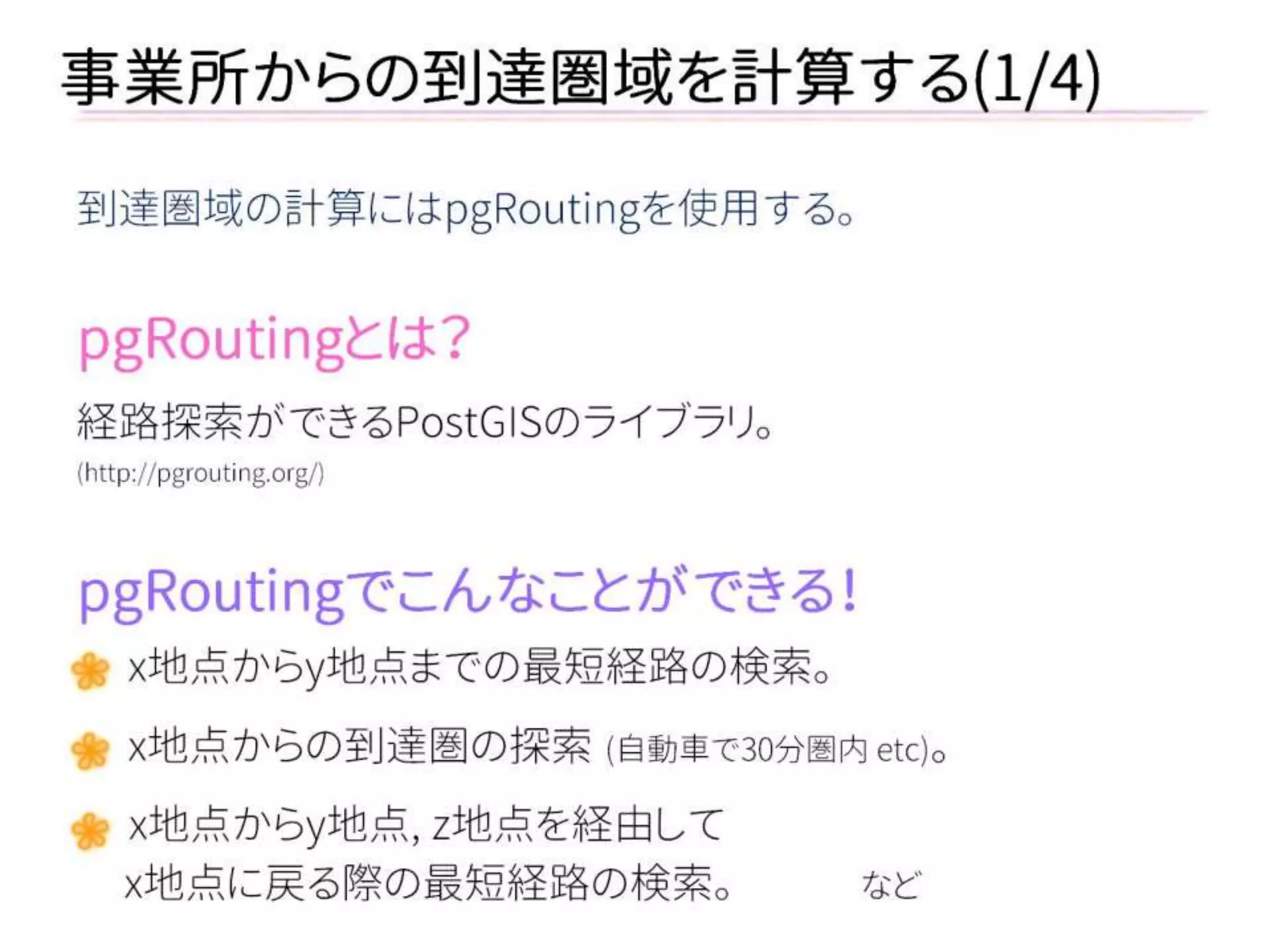 事業所からの到達圏域を計算する(1/4) 
到達圏域の計算にはpgRoutingを使用する。 
pgRoutingとは？ 
経路探索ができるPostGISのライブラリ。 
(http://pgrouting.org/) 
pgRoutingでこんなことができる！ 
x地点からy地点までの最短経路の検索。 
x地点からの到達圏の探索 (自動車で30分圏内 etc)。 
x地点からy地点, z地点を経由して 
x地点に戻る際の最短経路の検索。 など 
 