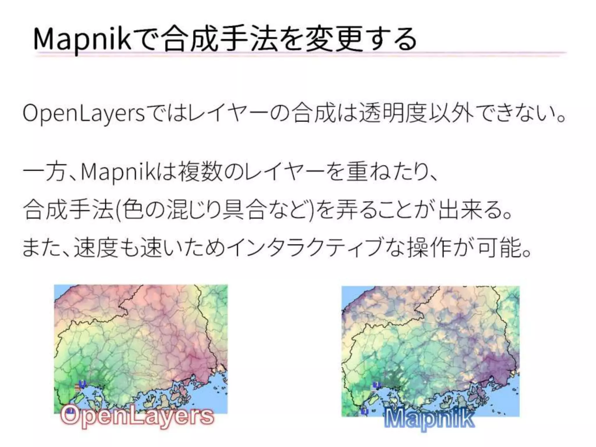 Mapnikで合成手法を変更する 
OpenLayersではレイヤーの合成は透明度以外できない。 
一方、Mapnikは複数のレイヤーを重ねたり、 
合成手法(色の混じり具合など)を弄ることが出来る。 
また、速度も速いためインタラクティブな操作が可能。  