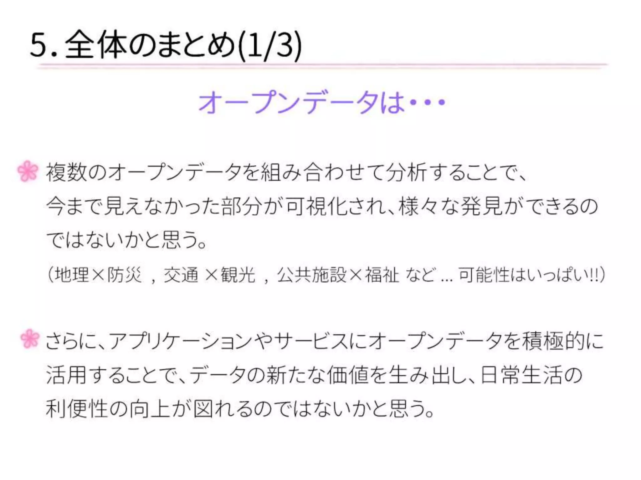 5．全体のまとめ(1/3) 
オープンデータは・・・ 
複数のオープンデータを組み合わせて分析することで、 
今まで見えなかった部分が可視化され、様々な発見ができるの 
ではないかと思う。 
（地理×防災 , 交通 ×観光 , 公共施設×福祉 など ... 可能性はいっぱい!!） 
さらに、アプリケーションやサービスにオープンデータを積極的に 
活用することで、データの新たな価値を生み出し、日常生活の 
利便性の向上が図れるのではないかと思う。  