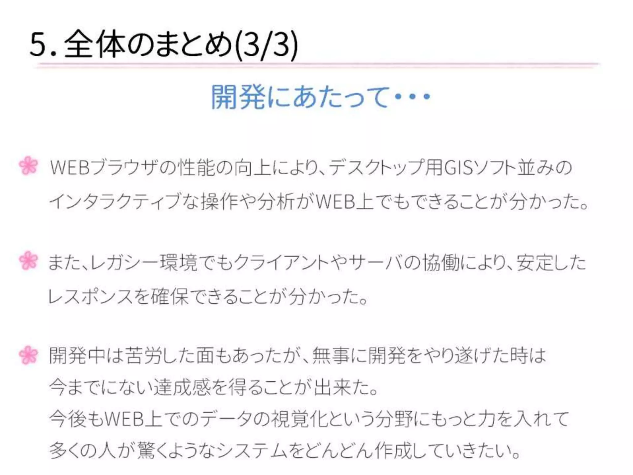 5．全体のまとめ(3/3) 
開発にあたって・・・ 
WEBブラウザの性能の向上により、デスクトップ用GISソフト並みの 
インタラクティブな操作や分析がWEB上でもできることが分かった。 
また、レガシー環境でもクライアントやサーバの協働により、安定した 
レスポンスを確保できることが分かった。 
開発中は苦労した面もあったが、無事に開発をやり遂げた時は 
今までにない達成感を得ることが出来た。 
今後もWEB上でのデータの視覚化という分野にもっと力を入れて 
多くの人が驚くようなシステムをどんどん作成していきたい。  