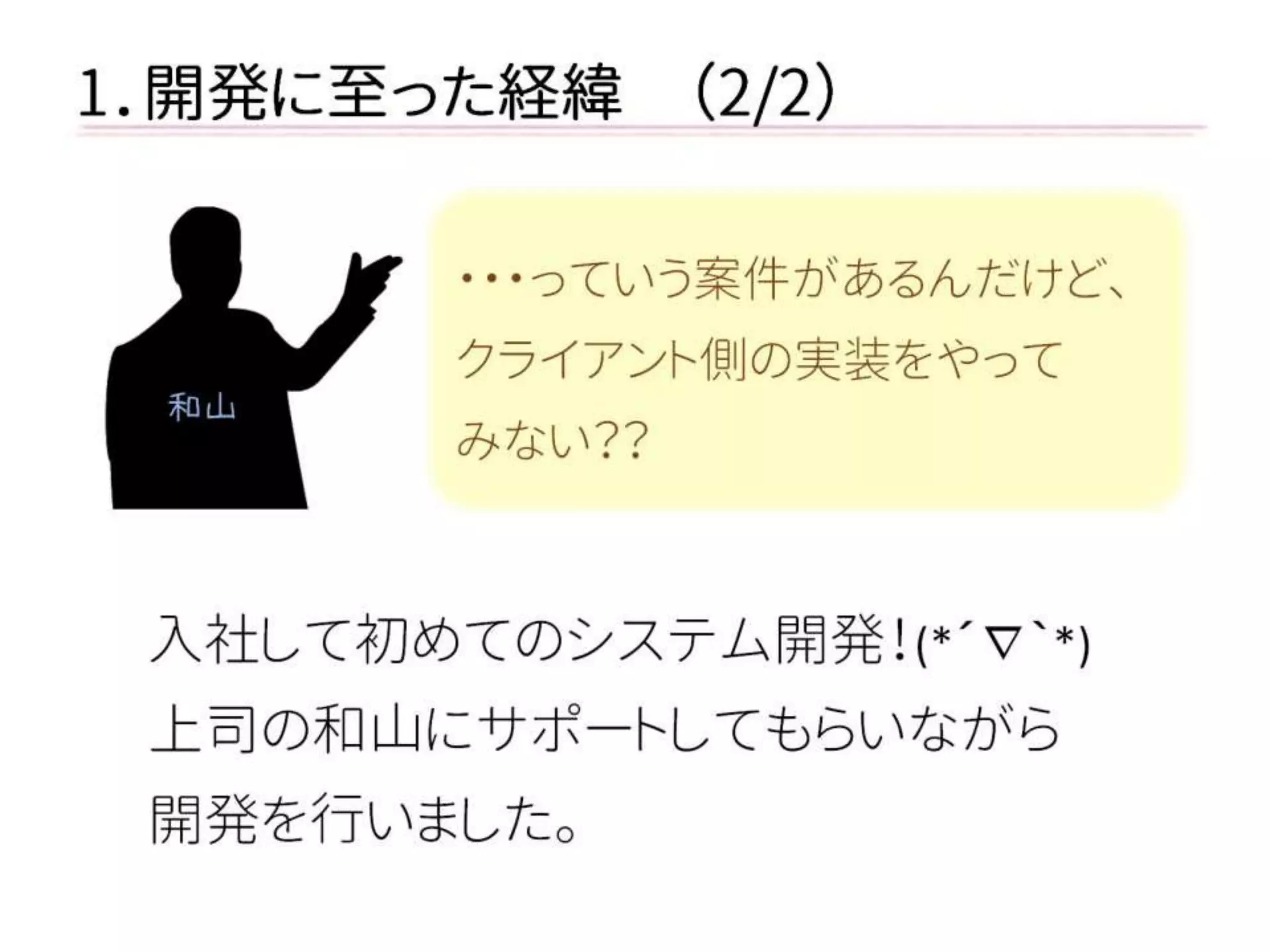 1．開発に至った経緯 （2/2） 
入社して初めてのシステム開発！(*´∇｀*) 
上司の和山にサポートしてもらいながら 
開発を行いました。 
・・・っていう案件があるんだけど、 
クライアント側の実装をやって 
みない？？ 
和山  
