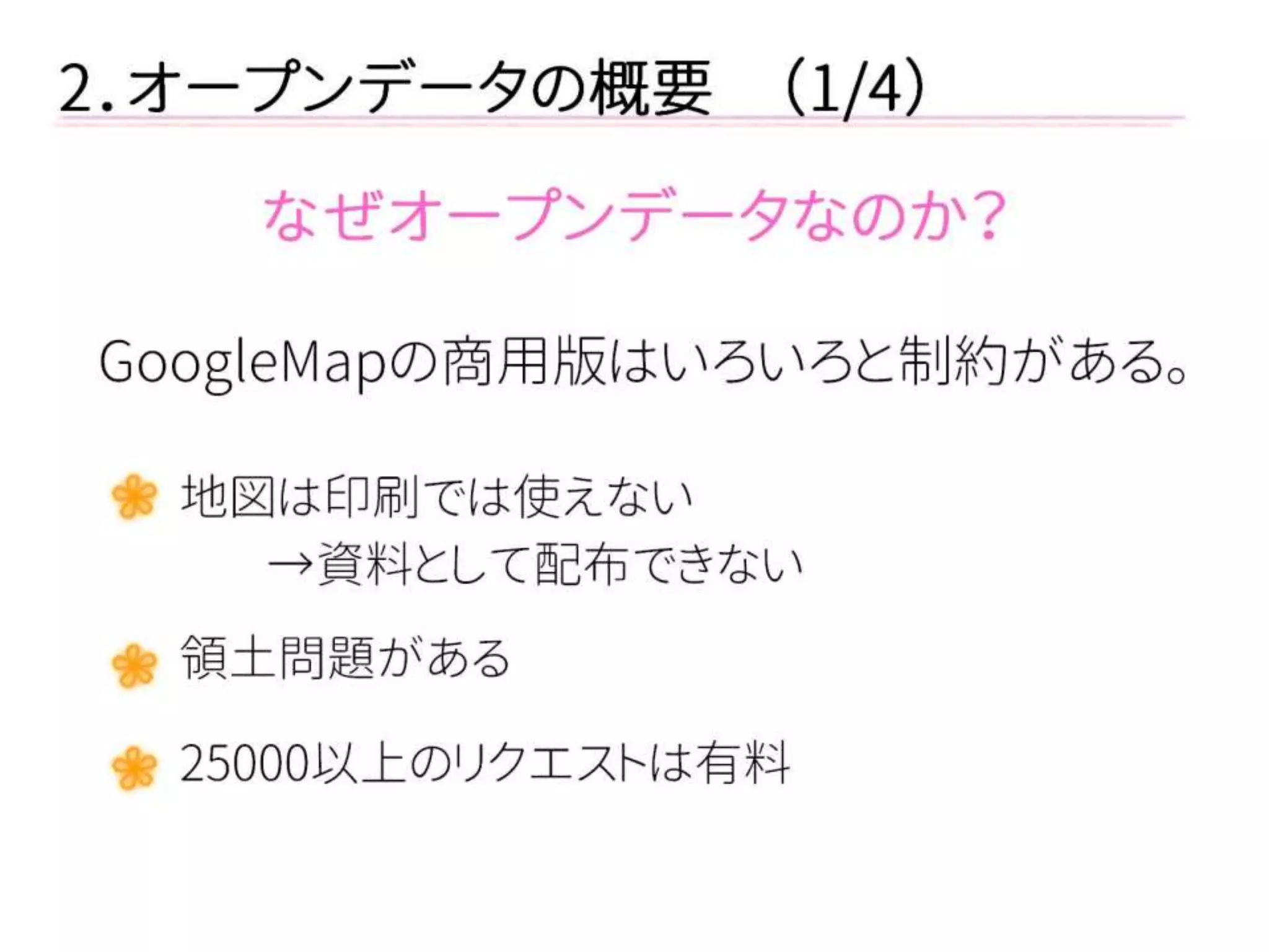 2．オープンデータの概要 （1/4） 
なぜオープンデータなのか？ 
GoogleMapの商用版はいろいろと制約がある。 
地図は印刷では使えない 
→資料として配布できない 
領土問題がある 
25000以上のリクエストは有料  