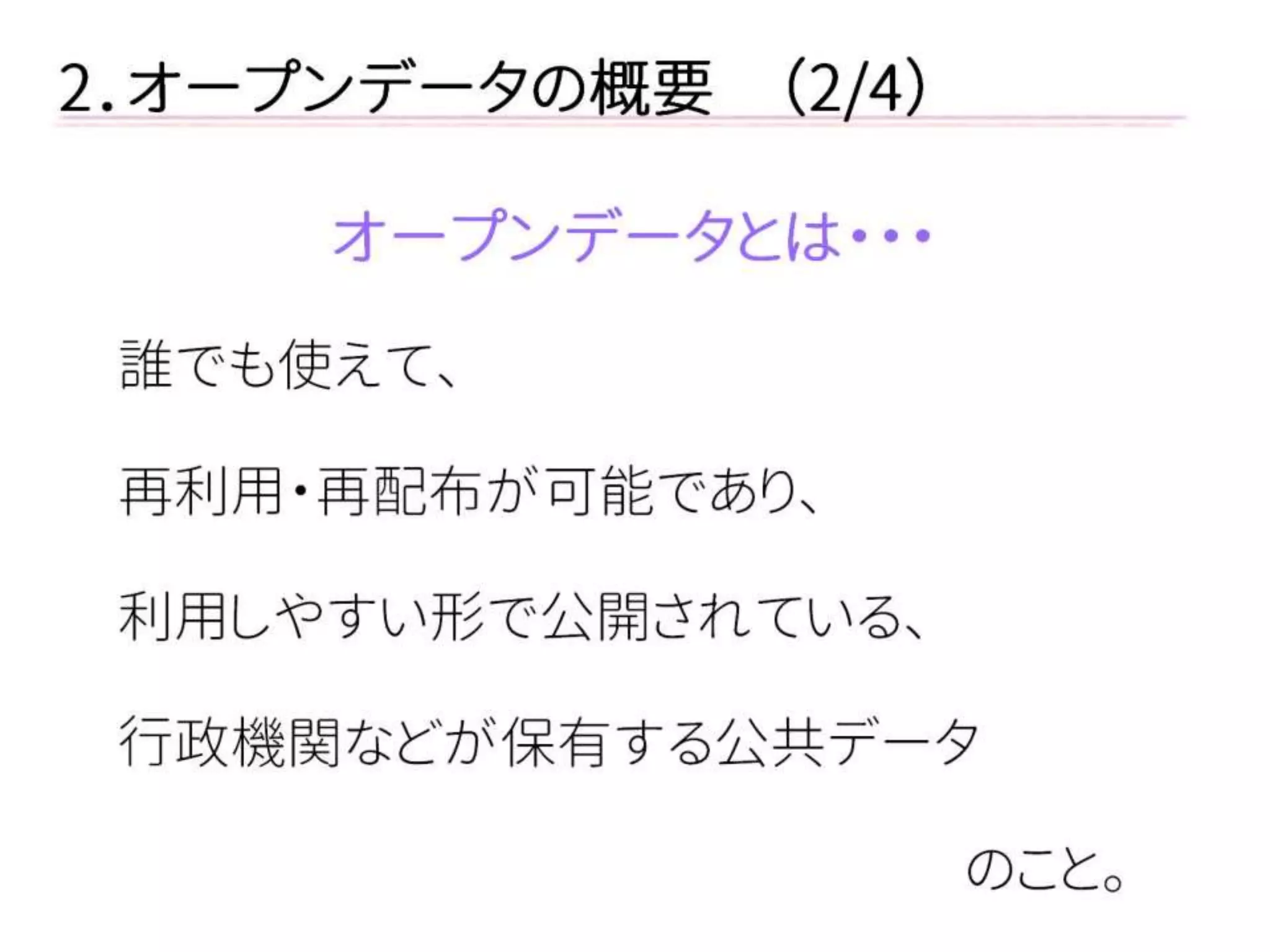 2．オープンデータの概要 （2/4） 
オープンデータとは・・・ 
誰でも使えて、 
再利用・再配布が可能であり、 
利用しやすい形で公開されている、 
行政機関などが保有する公共データ 
のこと。  