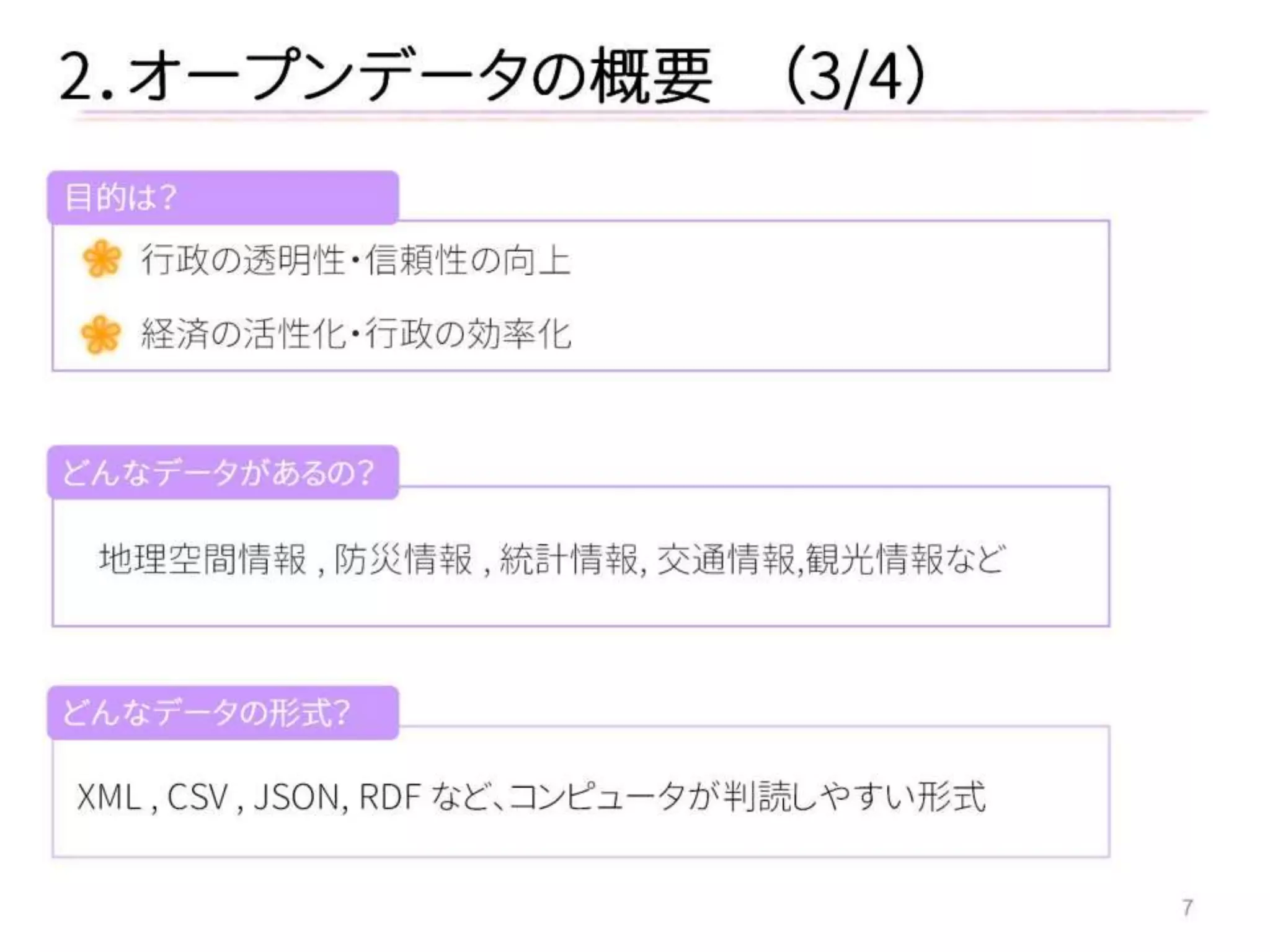 7 
行政の透明性・信頼性の向上 
経済の活性化・行政の効率化 
2．オープンデータの概要 （3/4） 
目的は？ 
地理空間情報 , 防災情報 , 統計情報, 交通情報,観光情報など 
XML , CSV , JSON, RDF など、コンピュータが判読しやすい形式 
どんなデータがあるの？ 
どんなデータの形式？  