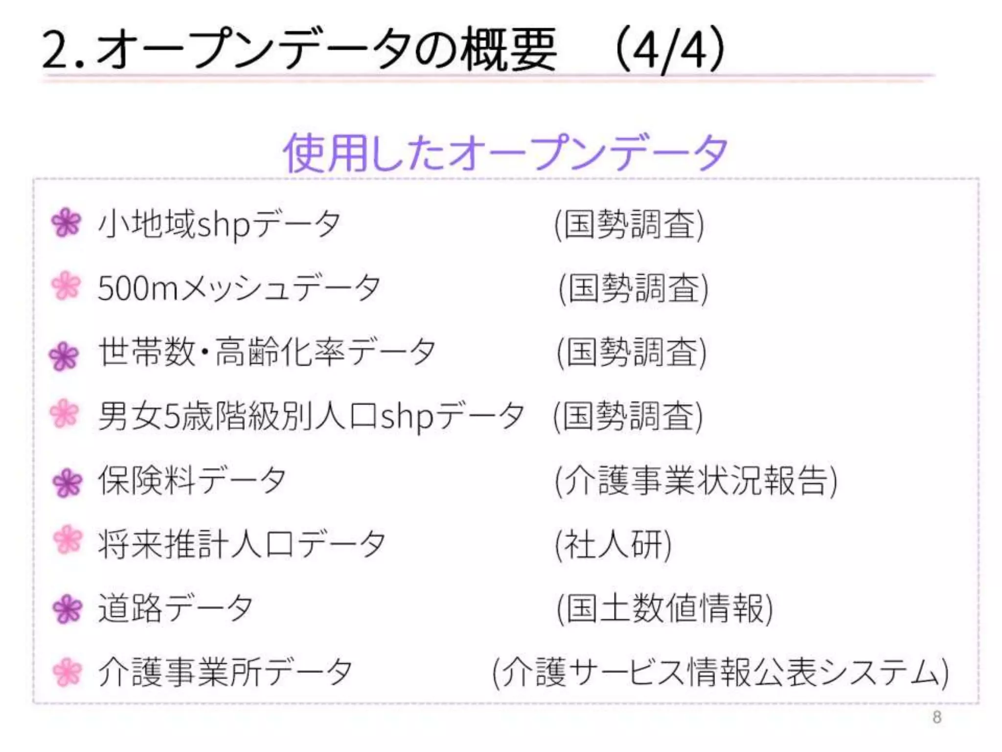 8 
2．オープンデータの概要 （4/4） 
使用したオープンデータ 
小地域shpデータ (国勢調査) 
500mメッシュデータ (国勢調査) 
世帯数・高齢化率データ (国勢調査) 
男女5歳階級別人口shpデータ (国勢調査) 
保険料データ (介護事業状況報告) 
将来推計人口データ (社人研) 
道路データ (国土数値情報) 
介護事業所データ (介護サービス情報公表システム)  