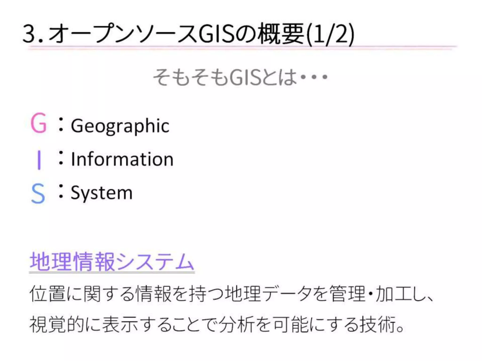 3．オープンソースGISの概要(1/2) 
そもそもGISとは・・・ 
： Geographic 
： Information 
： System 
地理情報システム 
位置に関する情報を持つ地理データを管理・加工し、 
視覚的に表示することで分析を可能にする技術。 
G 
I 
S  