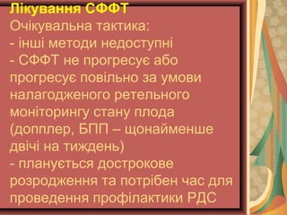 Лікування СФФТ 
Очікувальна тактика: 
- інші методи недоступні 
- СФФТ не прогресує або 
прогресує повільно за умови 
налагодженого ретельного 
моніторингу стану плода 
(допплер, БПП – щонайменше 
двічі на тиждень) 
- планується дострокове 
розродження та потрібен час для 
проведення профілактики РДС 
 