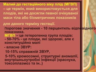 Малий до гестаційного віку плід (МГВП) 
– це термін, який використовується для 
плодів, які не досягли певної очікуваної 
маси тіла або біометричних показників 
для даного терміну гестації. 
Порогове значення - 10 перцентиль відповідного 
показника. 
МГВП – це гетерогенна група плодів: 
- 50-70% - це плоди, які здорові, але є 
конституційно малі 
- власне ЗВУР: 
10-15% справжній ЗВУР, 
5-10% хромосомні, структурні аномалії, 
внутрішньоутробні інфекції (краснуха, 
токсоплазмоз та ін..) 
 