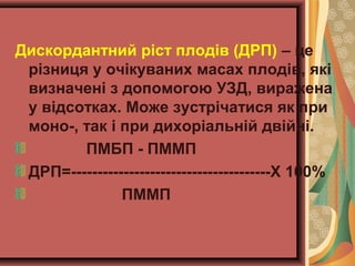Дискордантний ріст плодів (ДРП) – це 
різниця у очікуваних масах плодів, які 
визначені з допомогою УЗД, виражена 
у відсотках. Може зустрічатися як при 
моно-, так і при дихоріальній двійні. 
ПМБП - ПММП 
ДРП=--------------------------------------Х 100% 
ПММП 
 