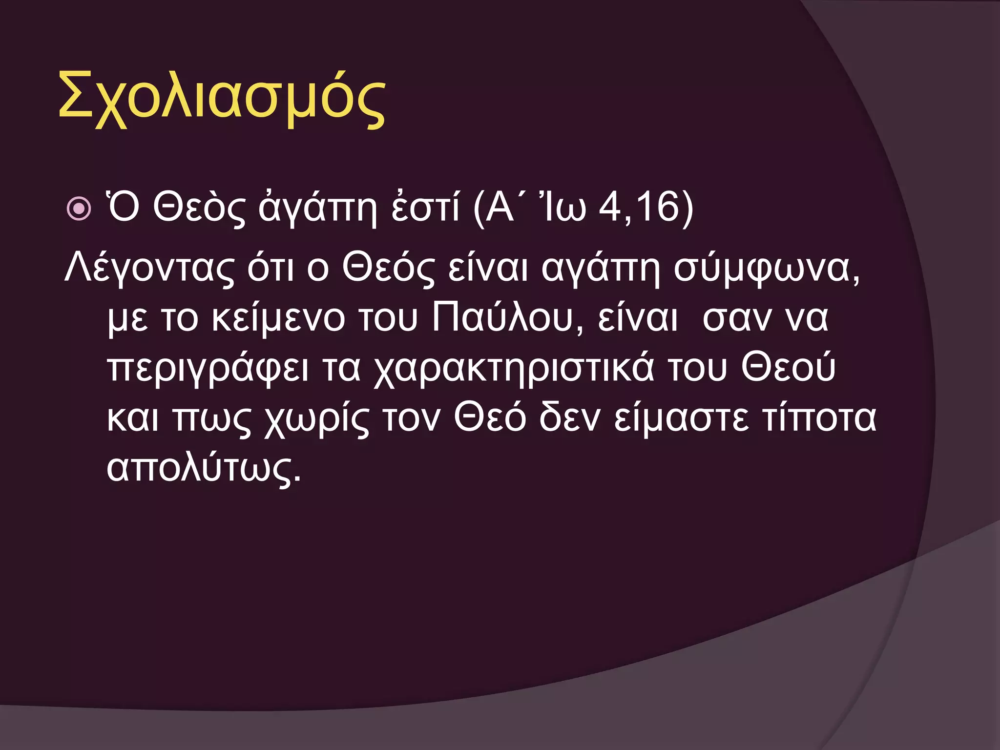 Σχολιασμός 
 Ὁ Θεὸς ἀγάπη ἐστί (Α´ Ἰω 4,16) 
Λέγοντας ότι ο Θεός είναι αγάπη σύμφωνα, 
με το κείμενο του Παύλου, είναι σαν να 
περιγράφει τα χαρακτηριστικά του Θεού 
και πως χωρίς τον Θεό δεν είμαστε τίποτα 
απολύτως. 
 