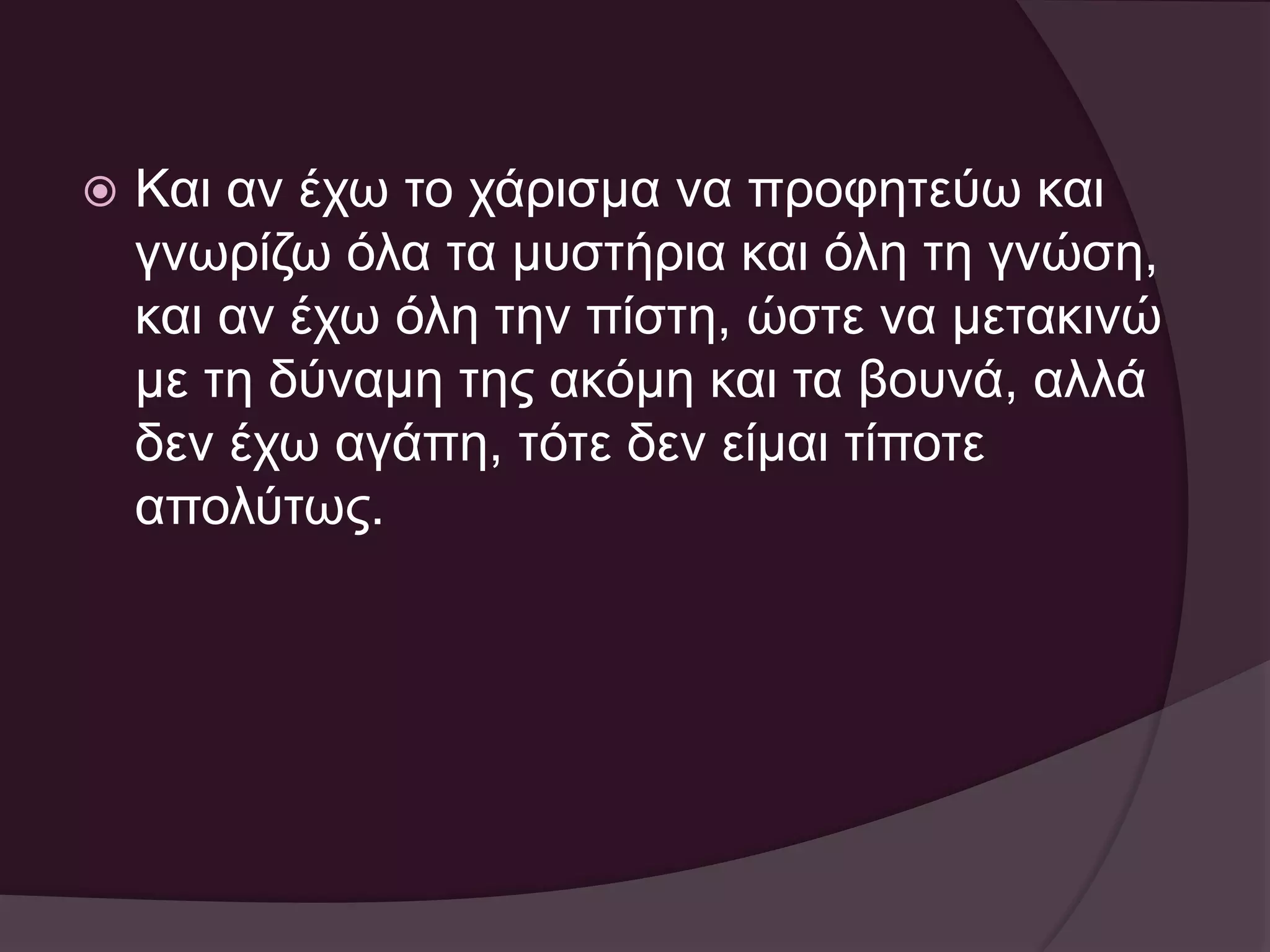  Και αν έχω το χάρισμα να προφητεύω και 
γνωρίζω όλα τα μυστήρια και όλη τη γνώση, 
και αν έχω όλη την πίστη, ώστε να μετακινώ 
με τη δύναμη της ακόμη και τα βουνά, αλλά 
δεν έχω αγάπη, τότε δεν είμαι τίποτε 
απολύτως. 
 