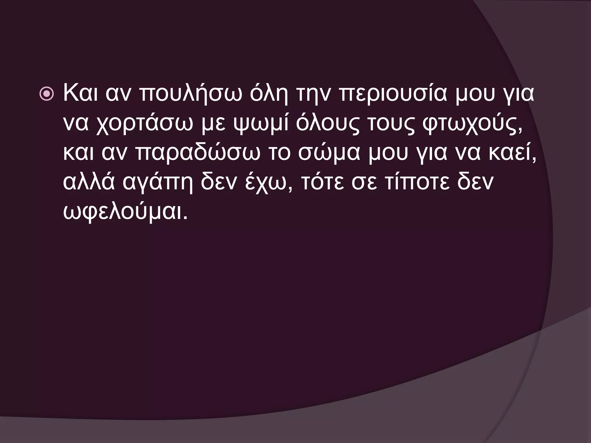  Και αν πουλήσω όλη την περιουσία μου για 
να χορτάσω με ψωμί όλους τους φτωχούς, 
και αν παραδώσω το σώμα μου για να καεί, 
αλλά αγάπη δεν έχω, τότε σε τίποτε δεν 
ωφελούμαι. 
 