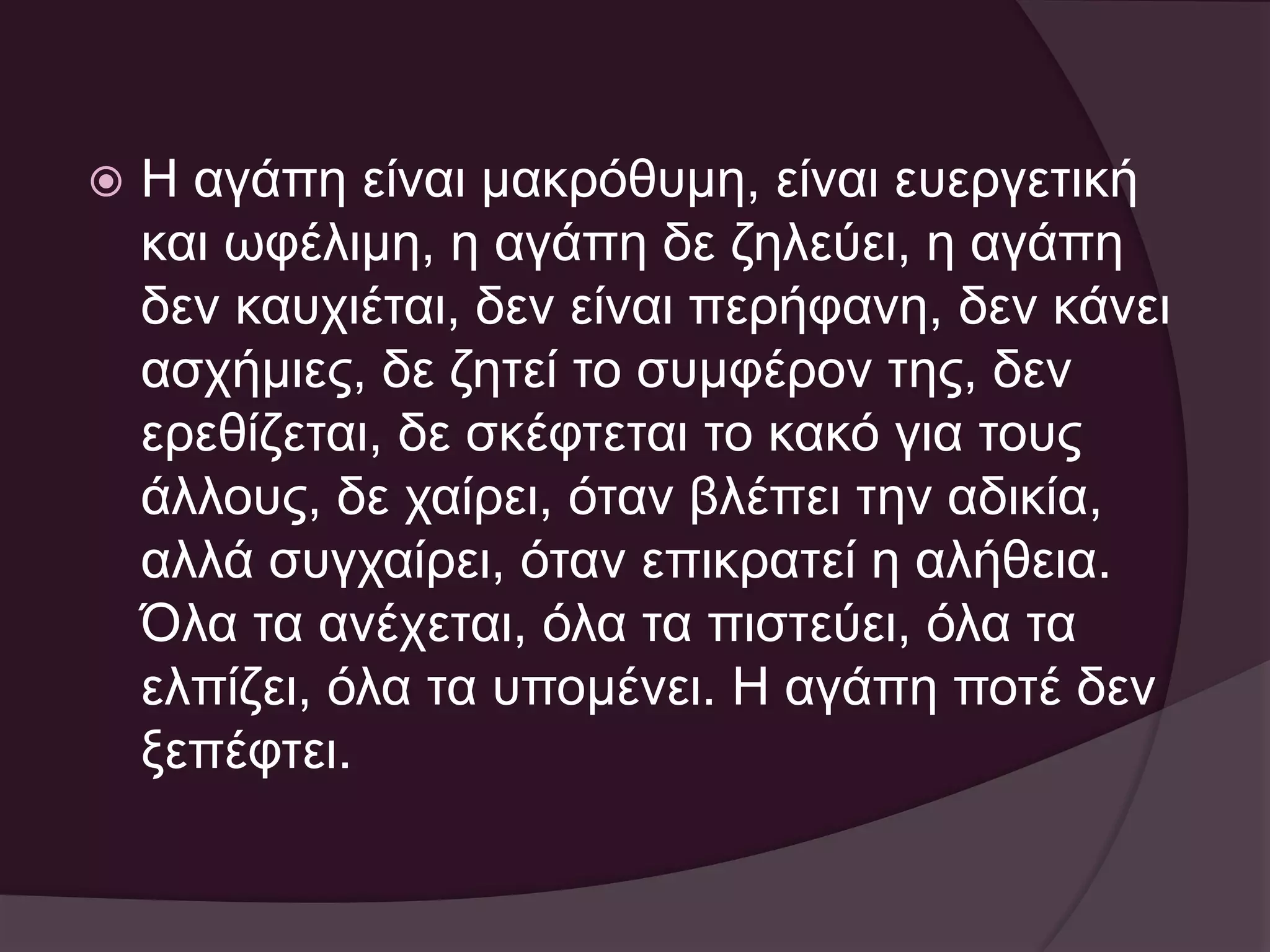  Η αγάπη είναι μακρόθυμη, είναι ευεργετική 
και ωφέλιμη, η αγάπη δε ζηλεύει, η αγάπη 
δεν καυχιέται, δεν είναι περήφανη, δεν κάνει 
ασχήμιες, δε ζητεί το συμφέρον της, δεν 
ερεθίζεται, δε σκέφτεται το κακό για τους 
άλλους, δε χαίρει, όταν βλέπει την αδικία, 
αλλά συγχαίρει, όταν επικρατεί η αλήθεια. 
Όλα τα ανέχεται, όλα τα πιστεύει, όλα τα 
ελπίζει, όλα τα υπομένει. Η αγάπη ποτέ δεν 
ξεπέφτει. 
 