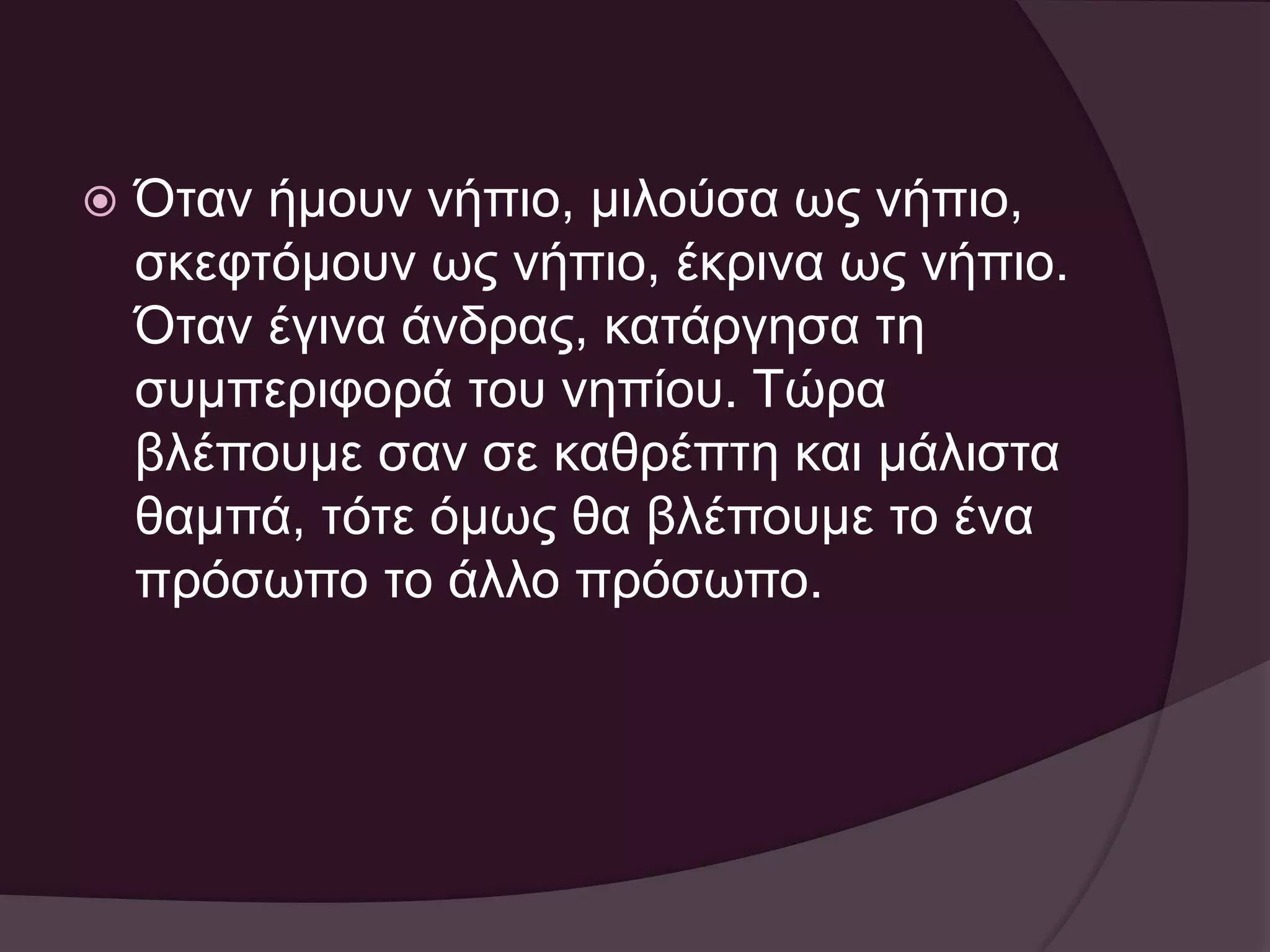  Όταν ήμουν νήπιο, μιλούσα ως νήπιο, 
σκεφτόμουν ως νήπιο, έκρινα ως νήπιο. 
Όταν έγινα άνδρας, κατάργησα τη 
συμπεριφορά του νηπίου. Τώρα 
βλέπουμε σαν σε καθρέπτη και μάλιστα 
θαμπά, τότε όμως θα βλέπουμε το ένα 
πρόσωπο το άλλο πρόσωπο. 
 