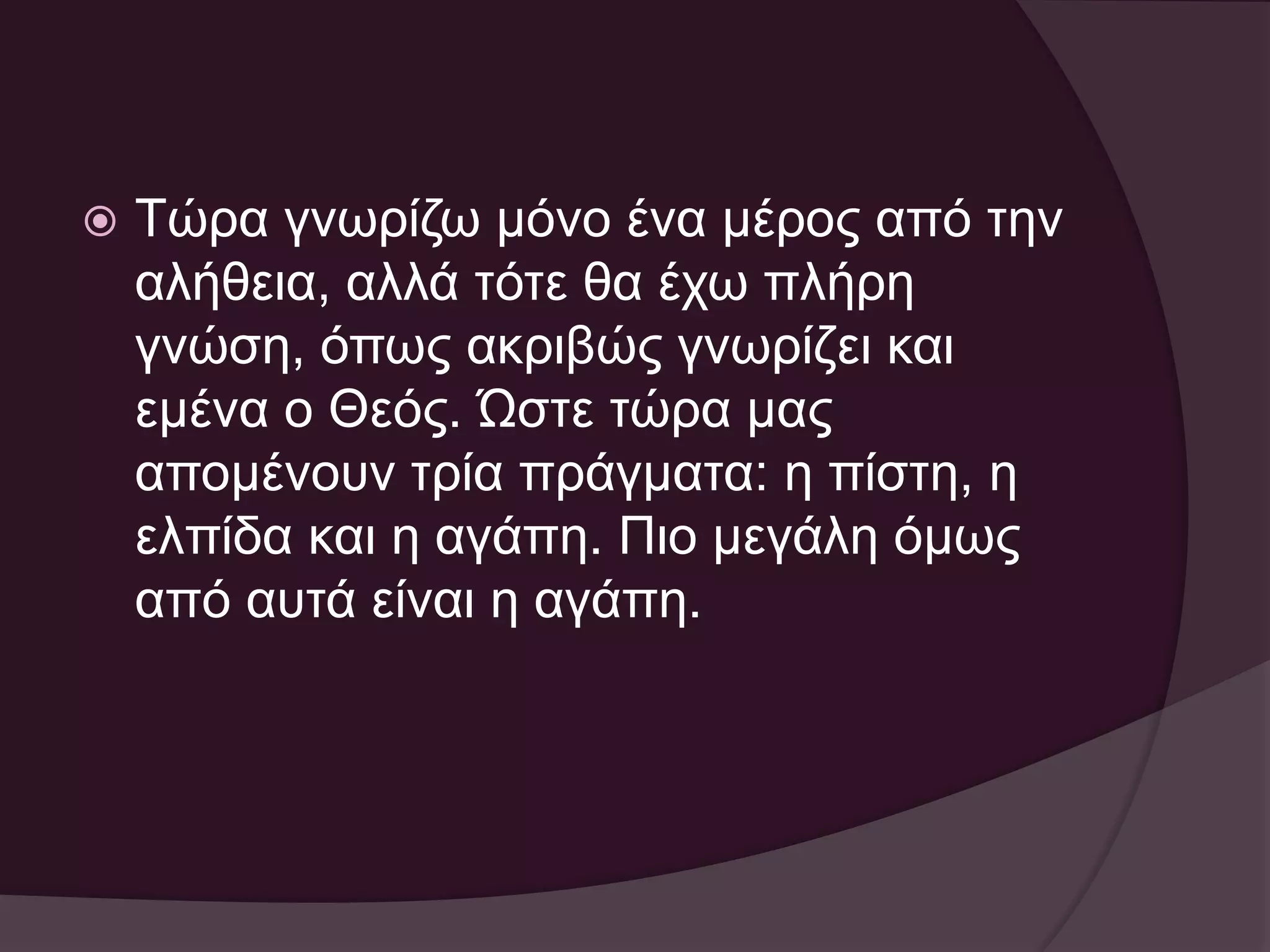  Τώρα γνωρίζω μόνο ένα μέρος από την 
αλήθεια, αλλά τότε θα έχω πλήρη 
γνώση, όπως ακριβώς γνωρίζει και 
εμένα ο Θεός. Ώστε τώρα μας 
απομένουν τρία πράγματα: η πίστη, η 
ελπίδα και η αγάπη. Πιο μεγάλη όμως 
από αυτά είναι η αγάπη. 
 